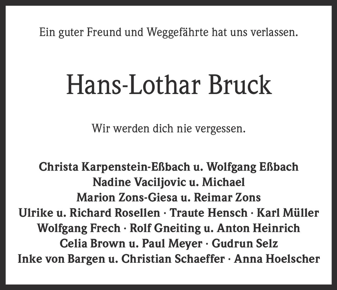 <p>Ein guter Freund und Weggefährte hat uns verlassen.</p><p><strong>Hans-Lothar Bruck</strong></p><p>Wir werden dich nie vergessen.</p><p>Christa Karpenstein-Eßbach u. Wolfgang Eßbach<br>Nadine Vaciljovic u. Michael<br>Marion Zons-Giesa u. Reimar Zons<br>Ulrike u. Richard Rosellen · Traute Hensch · Karl Müller<br>Wolfgang Frech · Rolf Gneiting u. Anton Heinrich<br>Celia Brown u. Paul Meyer · Gudrun Selz<br>Inke von Bargen u. Christian Schaeffer · Anna Hoelscher</p>