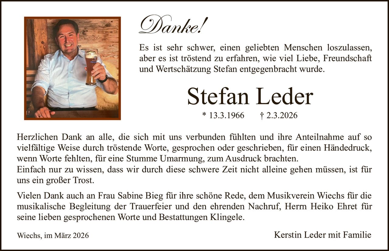 Danke!

Es ist sehr schwer, einen geliebten Menschen loszulassen,
aber es ist tröstend zu erfahren, wie viel Liebe, Freundschaft
und Wertschätzung Stefan entgegenbracht wurde.

Stefan Leder
* 13.3.1966

† 2.3.2026

Herzlichen Dank an alle, die sich mit uns verbunden fühlten und ihre Anteilnahme auf so
vielfältige Weise durch tröstende Worte, gesprochen oder geschrieben, für einen Händedruck,
wenn Worte fehlten, für eine Stumme Umarmung, zum Ausdruck brachten.
Einfach nur zu wissen, dass wir durch diese schwere Zeit nicht alleine gehen müssen, ist für
uns ein großer Trost.
Vielen Dank auch an Frau Sabine Bieg für ihre schöne Rede, dem Musikverein Wiechs für die
musikalische Begleitung der Trauerfeier und den ehrenden Nachruf, Herrn Heiko Ehret für
seine lieben gesprochenen Worte und Bestattungen Klingele.
Wiechs, im März 2026

Kerstin Leder mit Familie