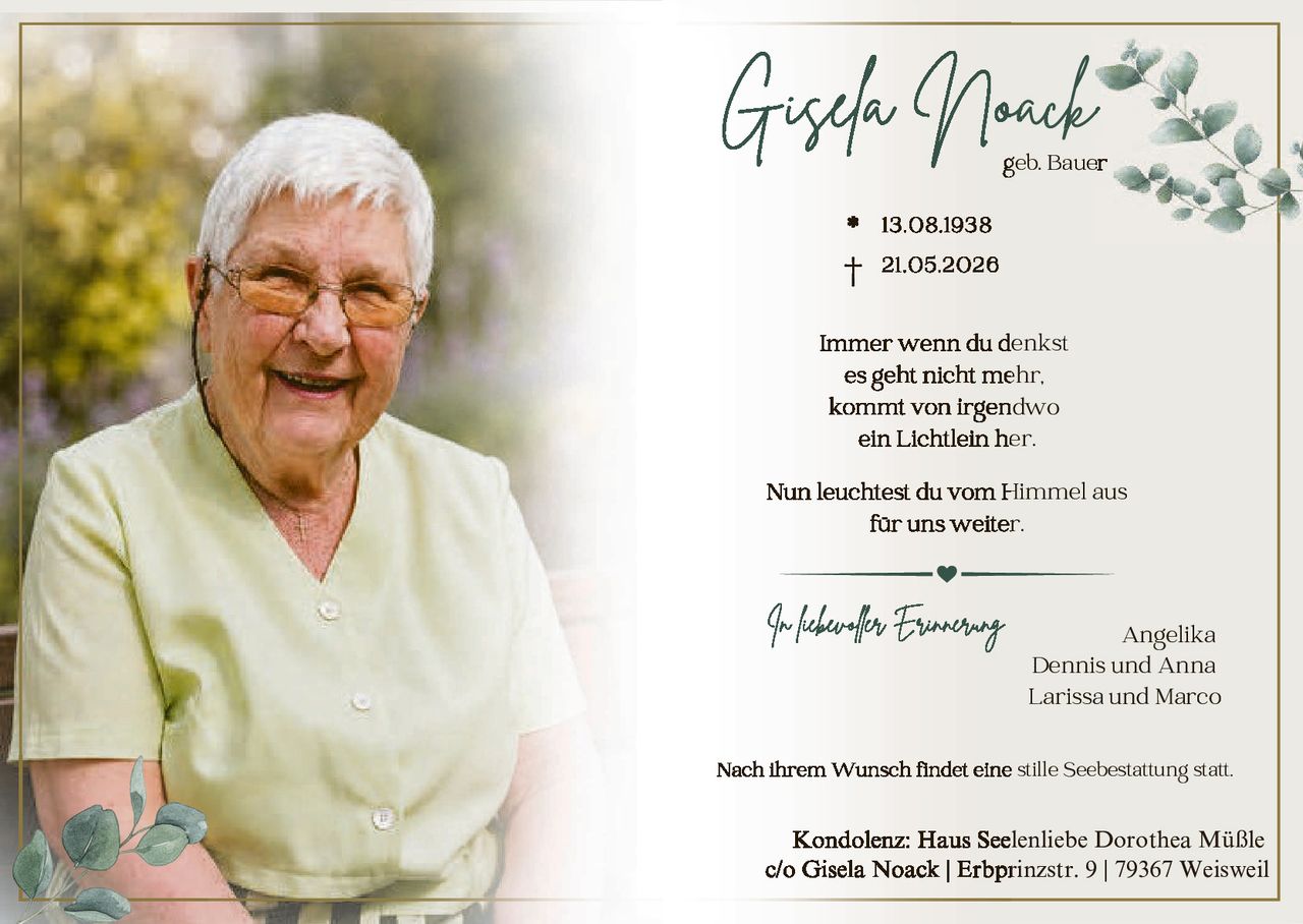 <p><strong>Gisela Noack</strong></p>
<p>geb. Bauer</p>
<p>* 13.08.1938<br>† 21.05.2026</p>
<p>Immer wenn du denkst<br>es geht nicht mehr,<br>kommt von irgendwo<br>ein Lichtlein her.</p>
<p>Nun leuchtest du vom Himmel aus<br>für uns weiter.</p>
<p><i>In liebevoller Erinnerung</i></p>
<p>Angelika<br>Dennis und Anna<br>Larissa und Marco</p>
<p>Nach ihrem Wunsch findet eine stille Seebestattung statt.</p>
<p><strong>Kondolenz:</strong> Haus Seelenliebe Dorothea Müßle<br>c/o Gisela Noack | Erbprinzstr. 9 | 79367 Weisweil</p>