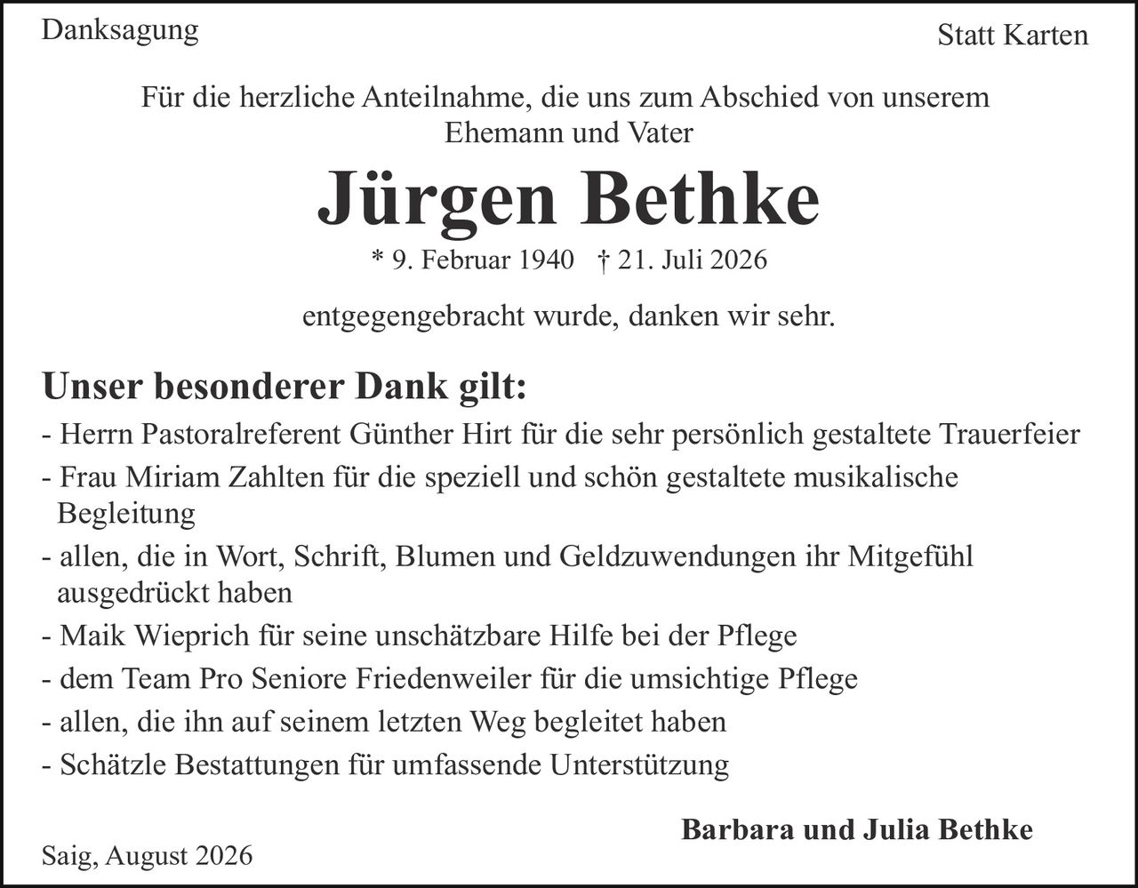 <p><strong>Danksagung</strong> <strong>Statt Karten</strong></p>
<p>Für die herzliche Anteilnahme, die uns zum Abschied von unserem Ehemann und Vater</p>
<p><strong>Jürgen Bethke</strong></p>
<p>* 9. Februar 1940 † 21. Juli 2026</p>
<p>entgegenbracht wurde, danken wir sehr.</p>
<p><strong>Unser besonderer Dank gilt:</strong></p>
<p>- Herrn Pastoralreferent Günther Hirt für die sehr persönlich gestaltete Trauerfeier</p>
<p>- Frau Miriam Zahlten für die speziell und schön gestaltete musikalische Begleitung</p>
<p>- allen, die in Wort, Schrift, Blumen und Geldzuwendungen ihr Mitgefühl ausgedrückt haben</p>
<p>- Maik Wieprich für seine unschätzbare Hilfe bei der Pflege</p>
<p>- dem Team Pro Seniorе Friedenweiler für die umsichtige Pflege</p>
<p>- allen, die ihn auf seinem letzten Weg begleitеt haben</p>
<p>- Schätzle Bestattungen für umfassende Unterstützung</p>
<p>Saig, August 2026</p>
<p><strong>Barbara und Julia Bethke</strong></p>