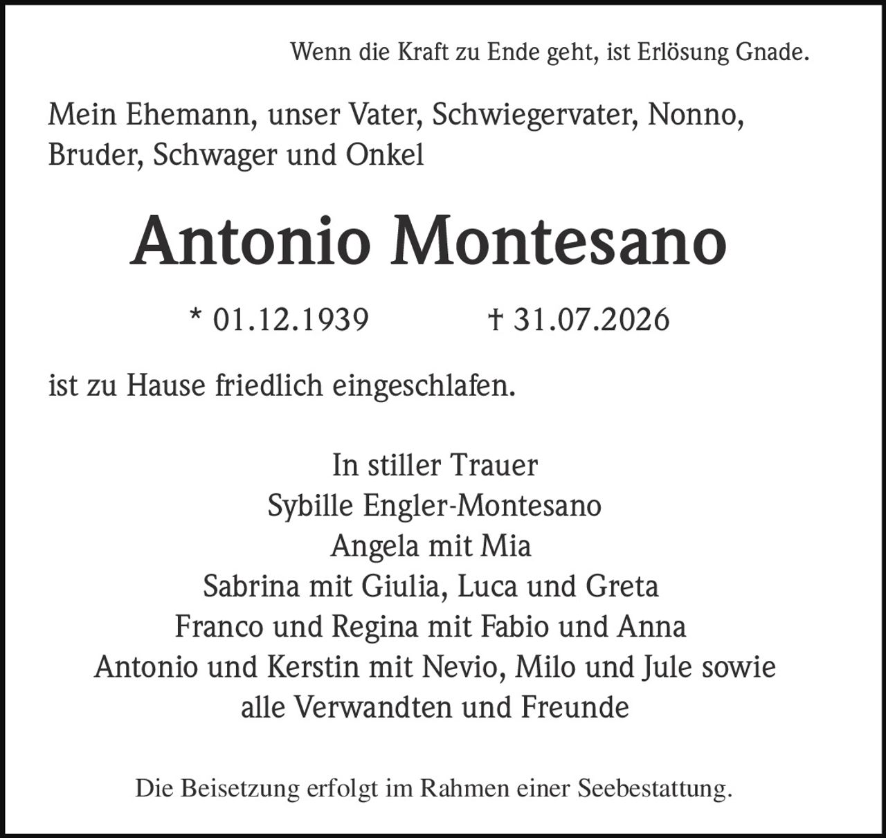 <p>Wenn die Kraft zu Ende geht, ist Erlösung Gnade.</p>
<p>Mein Ehemann, unser Vater, Schwiegervater, Nonno, Bruder, Schwager und Onkel</p>
<p><strong>Antonio Montesano</strong></p>
<p>* 01.12.1939 † 31.07.2026</p>
<p>ist zu Hause friedlich eingeschlafen.</p>
<p>In stiller Trauer</p>
<p>Sybille Engler-Montesano<br/>Angela mit Mia<br/>Sabrina mit Giulia, Luca und Greta<br/>Franco und Regina mit Fabio und Anna<br/>Antonio und Kerstin mit Nevio, Milo und Jule sowie<br/>alle Verwandten und Freunde</p>
<p>Die Beisetzung erfolgt im Rahmen einer Seebestattung.</p>