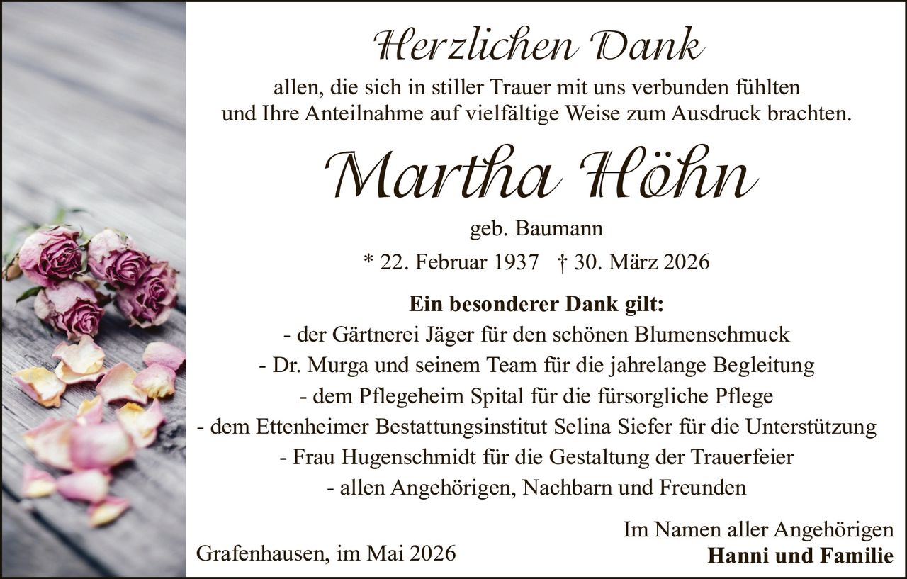 <p><i>Herzlichen Dank</i></p><p>allen, die sich in stiller Trauer mit uns verbunden fühlten und Ihre Anteilnahme auf vielfältige Weise zum Ausdruck brachten.</p><p><strong>Martha Höhn</strong></p><p>geb. Baumann</p><p>* 22. Februar 1937 † 30. März 2026</p><p><strong>Ein besonderer Dank gilt:</strong></p><p>- der Gärtnerei Jäger für den schönen Blumenschmuck<br>- Dr. Murga und seinem Team für die jahrelange Begleitung<br>- dem Pflegeheim Spital für die fürsorgliche Pflege<br>- dem Ettenheimer Bestattungsinstitut Selina Siefer für die Unterstützung<br>- Frau Hugenschmidt für die Gestaltung der Trauerfeier<br>- allen Angehörigen, Nachbarn und Freunden</p><p>Im Namen aller Angehörigen<br><strong>Hanni und Familie</strong></p><p>Grafenhausen, im Mai 2026</p>