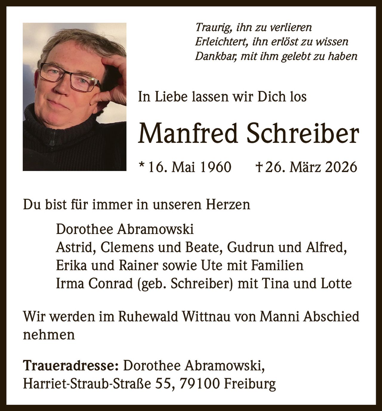 Traurig, ihn zu verlieren
Erleichtert, ihn erlöst zu wissen
Dankbar, mit ihm gelebt zu haben

In Liebe lassen wir Dich los

Manfred Schreiber
* 16. Mai 1960   † 26. März 2026
Du bist für immer in unseren Herzen
Dorothee Abramowski
Astrid, Clemens und Beate, Gudrun und Alfred,
Erika und Rainer sowie Ute mit Familien
Irma Conrad (geb. Schreiber) mit Tina und Lotte
Wir werden im Ruhewald Wittnau von Manni Abschied
nehmen
Traueradresse: Dorothee Abramowski,
Harriet-Straub-Straße 55, 79100 Freiburg