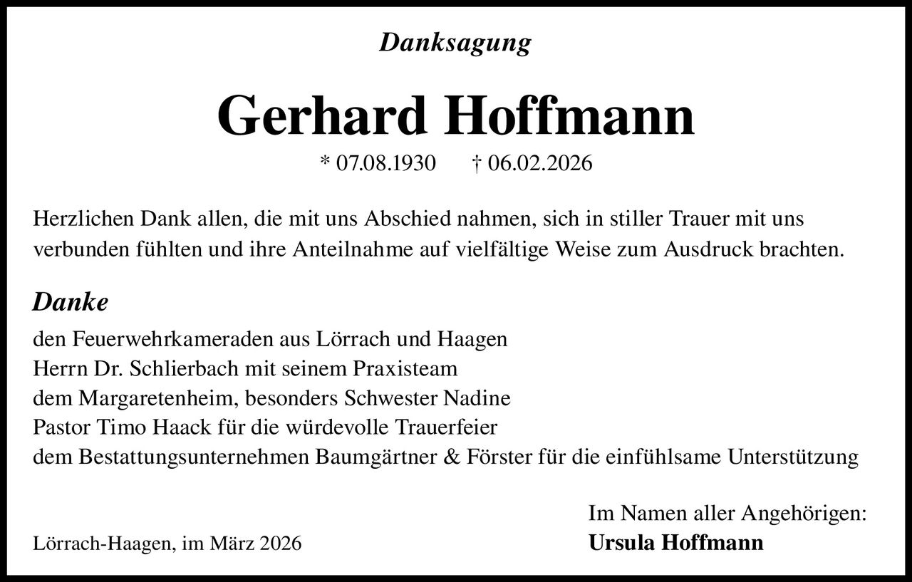 Danksagung

Gerhard Hoffmann
* 07.08.1930

† 06.02.2026

Herzlichen Dank allen, die mit uns Abschied nahmen, sich in stiller Trauer mit uns
verbunden fühlten und ihre Anteilnahme auf vielfältige Weise zum Ausdruck brachten.

Danke
den Feuerwehrkameraden aus Lörrach und Haagen
Herrn Dr. Schlierbach mit seinem Praxisteam
dem Margaretenheim, besonders Schwester Nadine
Pastor Timo Haack für die würdevolle Trauerfeier
dem Bestattungsunternehmen Baumgärtner & Förster für die einfühlsame Unterstützung

Lörrach-Haagen, im März 2026

Im Namen aller Angehörigen:
Ursula Hoffmann