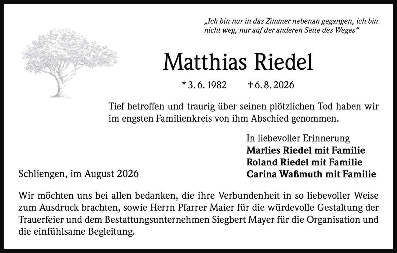 <p><i>„Ich bin nur in das Zimmer nebenan gegangen, ich bin nicht weg, nur auf der anderen Seite des Weges"</i></p><p><strong>Matthias Riedel</strong><br>* 3. 6. 1982 † 6. 8. 2026</p><p>Tief betroffen und traurig über seinen plötzlichen Tod haben wir im engsten Familienkreis von ihm Abschied genommen.</p><p>In liebevoller Erinnerung<br><strong>Marlies Riedel mit Familie</strong><br><strong>Roland Riedel mit Familie</strong><br><strong>Carina Waßmuth mit Familie</strong></p><p>Wir möchten uns bei allen bedanken, die ihre Verbundenheit in so liebevoller Weise zum Ausdruck brachten, sowie Herrn Pfarrer Maier für die würdevolle Gestaltung der Trauerfeier und dem Bestattungsunternehmen Siegbert Mayer für die Organisation und die einfühlsame Begleitung.</p><p>Schliengen, im August 2026</p>