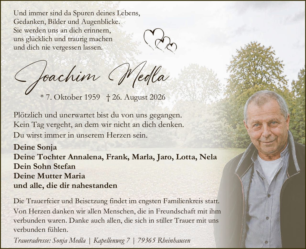 <p>Und immer sind da Spuren deines Lebens,<br/>
Gedanken, Bilder und Augenblicke.<br/>
Sie werden uns an dich erinnern,<br/>
uns glücklich und traurig machen<br/>
und dich nie vergessen lassen.</p>

<p><strong>Joachim Medla</strong></p>

<p>* 7. Oktober 1959  † 26. August 2026</p>

<p>Plötzlich und unerwartet bist du von uns gegangen.<br/>
Kein Tag vergeht, an dem wir nicht an dich denken.<br/>
Du wirst immer in unserem Herzen sein.</p>

<p><strong>Deine Sonja<br/>
Deine Tochter Annalena, Frank, Marla, Jaro, Lotta, Nela<br/>
Dein Sohn Stefan<br/>
Deine Mutter Maria<br/>
und alle, die dir nahestanden</strong></p>

<p>Die Trauerfeier und Beisetzung findet im engsten Familienkreis statt.<br/>
Von Herzen danken wir allen Menschen, die in Freundschaft mit ihm<br/>
verbunden waren. Danke auch allen, die sich in stiller Trauer mit uns<br/>
verbunden fühlen.</p>

<p><i>Traueradresse: Sonja Medla | Kapellenweg 7 | 79365 Rheinhausen</i></p>