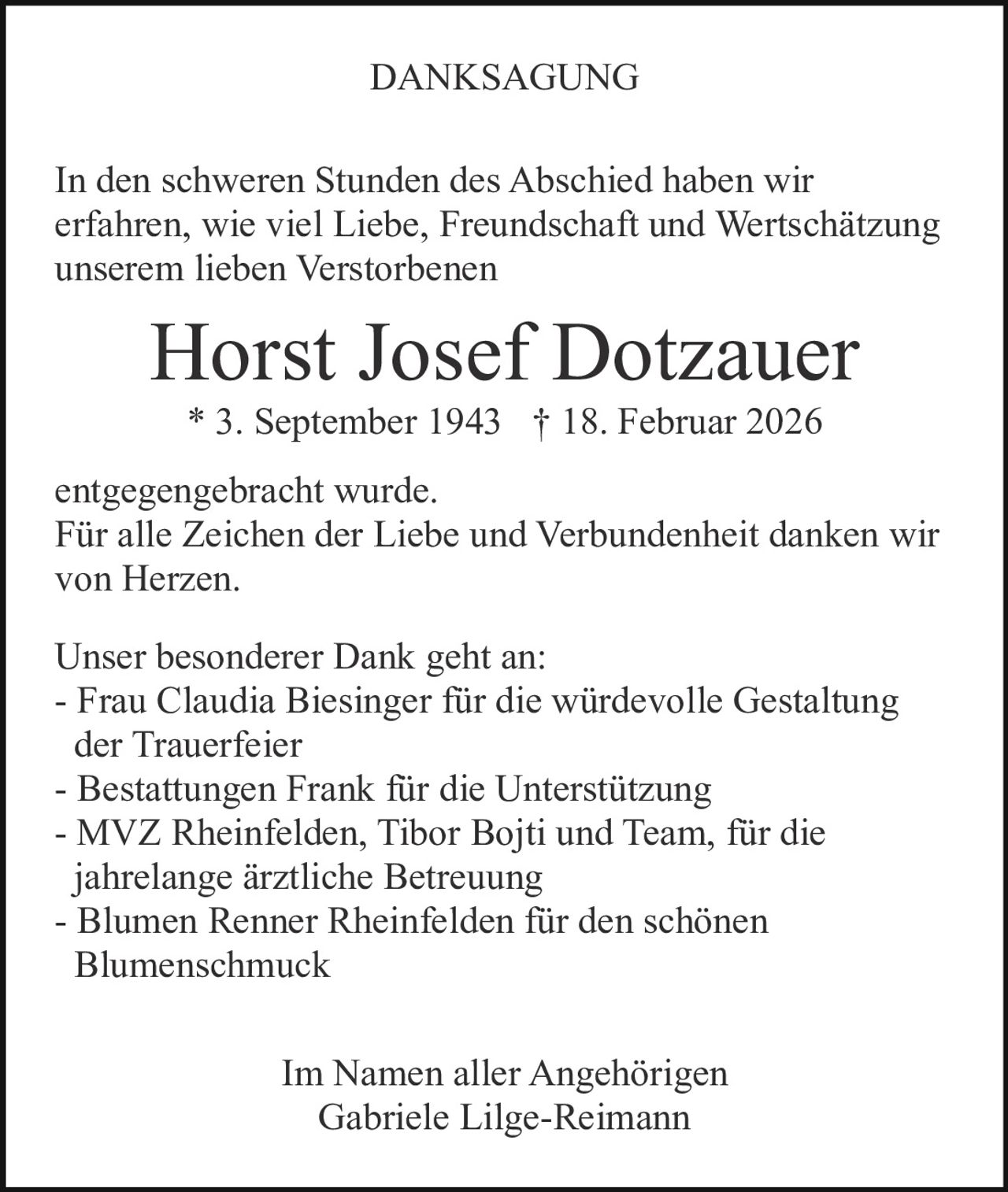 DANKSAGUNG
In den schweren Stunden des Abschied haben wir
erfahren, wie viel Liebe, Freundschaft und Wertschätzung
unserem lieben Verstorbenen

Horst Josef Dotzauer
* 3. September 1943 † 18. Februar 2026
entgegengebracht wurde.
Für alle Zeichen der Liebe und Verbundenheit danken wir
von Herzen.
Unser besonderer Dank geht an:
- Frau Claudia Biesinger für die würdevolle Gestaltung
der Trauerfeier
- Bestattungen Frank für die Unterstützung
- MVZ Rheinfelden, Tibor Bojti und Team, für die
jahrelange ärztliche Betreuung
- Blumen Renner Rheinfelden für den schönen
Blumenschmuck
Im Namen aller Angehörigen
Gabriele Lilge-Reimann