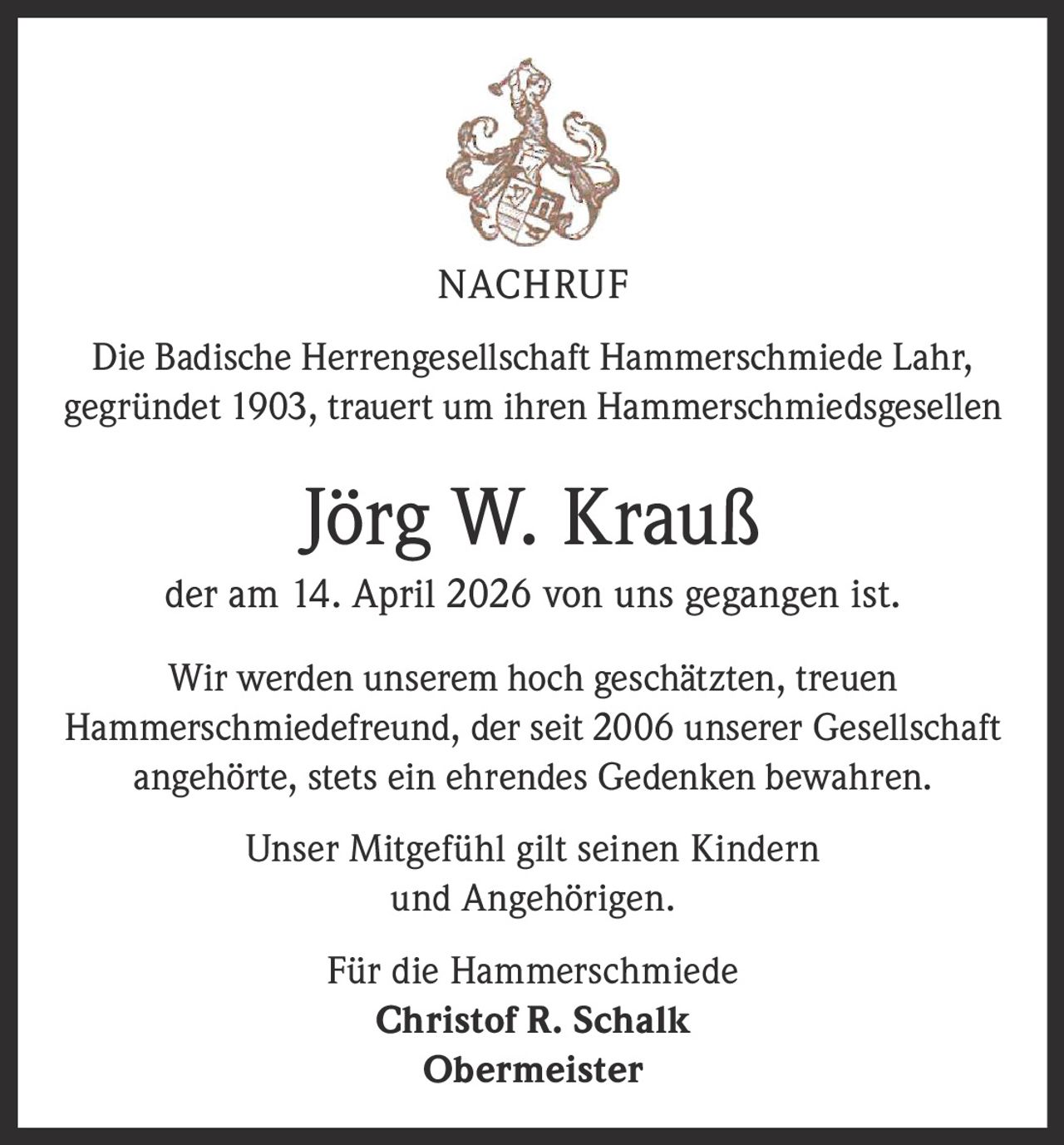 <p><strong>NACHRUF</strong></p><p>Die Badische Herrengesellschaft Hammerschmiede Lahr, gegründet 1903, trauert um ihren Hammerschmiedsgesellen</p><p><strong>Jörg W. Krauß</strong></p><p>der am 14. April 2026 von uns gegangen ist.</p><p>Wir werden unserem hoch geschätzten, treuen Hammerschmiedefreund, der seit 2006 unserer Gesellschaft angehörte, stets ein ehrendes Gedenken bewahren.</p><p>Unser Mitgefühl gilt seinen Kindern und Angehörigen.</p><p>Für die Hammerschmiede<br><strong>Christof R. Schalk</strong><br><strong>Obermeister</strong></p>