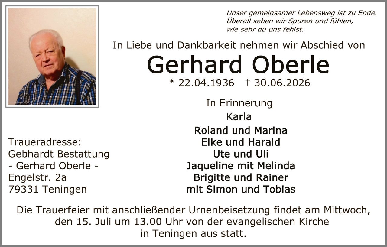 <p><i>Unser gemeinsamer Lebensweg ist zu Ende.<br>Überall sehen wir Spuren und fühlen,<br>wie sehr du uns fehlst.</i></p><p>In Liebe und Dankbarkeit nehmen wir Abschied von</p><p><strong>Gerhard Oberle</strong><br>* 22.04.1936 † 30.06.2026</p><p>In Erinnerung<br>Karla<br>Roland und Marina<br>Elke und Harald<br>Ute und Uli<br>Jaqueline mit Melinda<br>Brigitte und Rainer<br>mit Simon und Tobias</p><p>Traueradresse:<br>Gebhardt Bestattung<br>- Gerhard Oberle -<br>Engelstr. 2a<br>79331 Teningen</p><p>Die Trauerfeier mit anschließender Urnenbeisetzung findet am Mittwoch, den 15. Juli um 13.00 Uhr von der evangelischen Kirche in Teningen aus statt.</p>