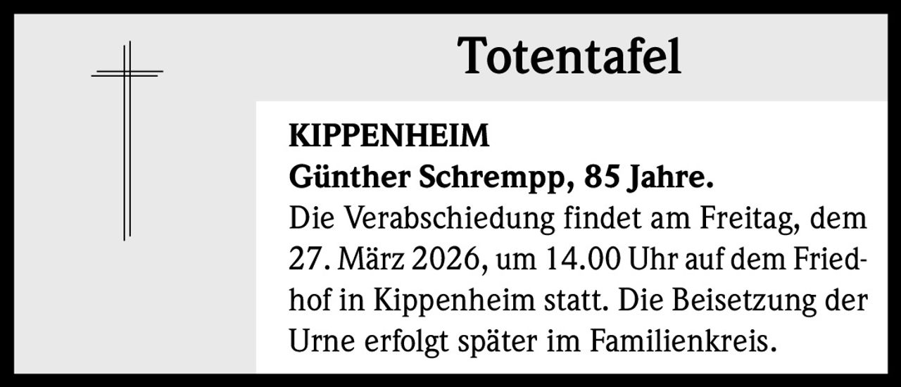 Totentafel
KIPPENHEIM
Günther Schrempp, 85 Jahre.
Die Verabschiedung findet am Freitag, dem
27. März 2026, um 14.00 Uhr auf dem Friedhof in Kippenheim statt. Die Beisetzung der
Urne erfolgt später im Familienkreis.