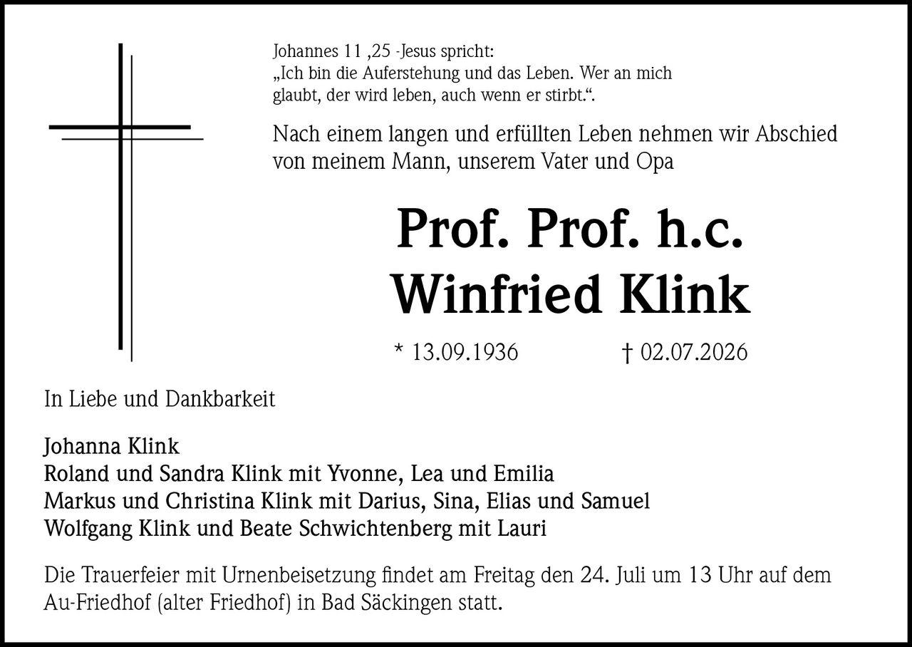 <p>Johannes 11,25 -Jesus spricht: „Ich bin die Auferstehung und das Leben. Wer an mich glaubt, der wird leben, auch wenn er stirbt."</p>

<p>Nach einem langen und erfüllten Leben nehmen wir Abschied von meinem Mann, unserem Vater und Opa</p>

<p><strong>Prof. Prof. h.c. Winfried Klink</strong></p>

<p>* 13.09.1936    † 02.07.2026</p>

<p>In Liebe und Dankbarkeit</p>

<p>Johanna Klink<br/>
Roland und Sandra Klink mit Yvonne, Lea und Emilia<br/>
Markus und Christina Klink mit Darius, Sina, Elias und Samuel<br/>
Wolfgang Klink und Beate Schwichtenberg mit Lauri</p>

<p>Die Trauerfeier mit Urnenbeisetzung findet am Freitag den 24. Juli um 13 Uhr auf dem Au-Friedhof (alter Friedhof) in Bad Säckingen statt.</p>