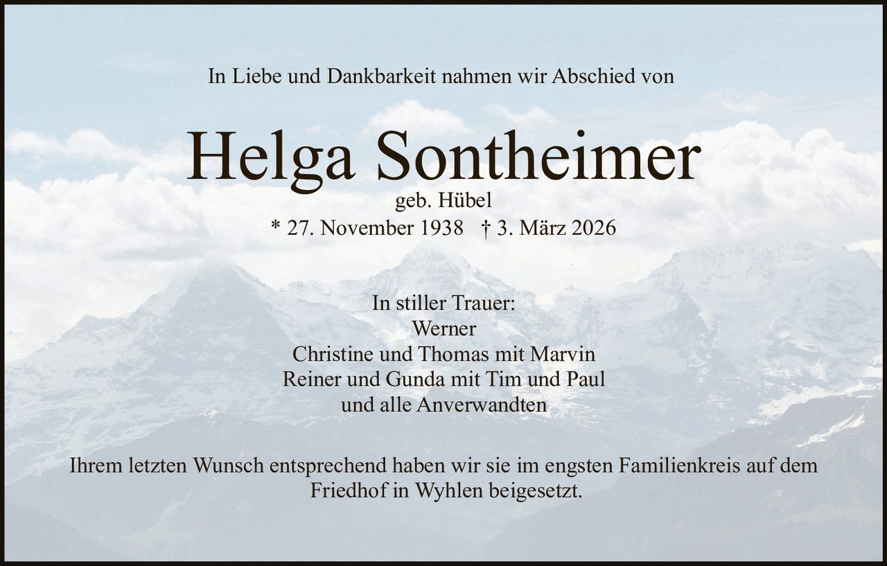 In Liebe und Dankbarkeit nahmen wir Abschied von

Helga Sontheimer
geb. Hübel
* 27. November 1938 † 3. März 2026
In stiller Trauer:
Werner
Christine und Thomas mit Marvin
Reiner und Gunda mit Tim und Paul
und alle Anverwandten
Ihrem letzten Wunsch entsprechend haben wir sie im engsten Familienkreis auf dem
Friedhof in Wyhlen beigesetzt.