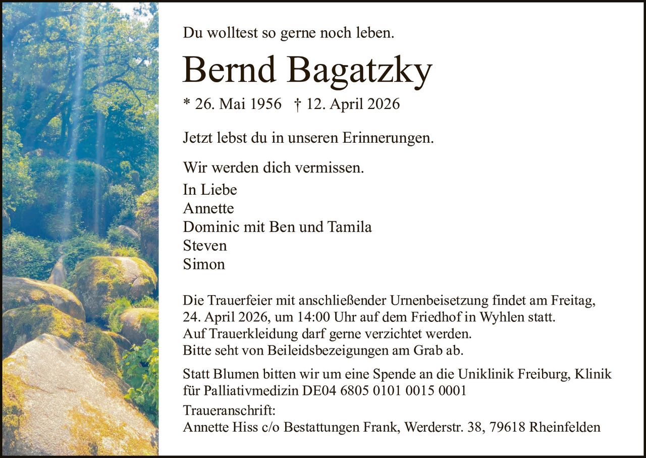 Du wolltest so gerne noch leben.

Bernd Bagatzky
* 26. Mai 1956 † 12. April 2026
Jetzt lebst du in unseren Erinnerungen.
Wir werden dich vermissen.
In Liebe
Annette
Dominic mit Ben und Tamila
Steven
Simon
Die Trauerfeier mit anschließender Urnenbeisetzung findet am Freitag,
24. April 2026, um 14:00 Uhr auf dem Friedhof in Wyhlen statt.
Auf Trauerkleidung darf gerne verzichtet werden.
Bitte seht von Beileidsbezeigungen am Grab ab.
Statt Blumen bitten wir um eine Spende an die Uniklinik Freiburg, Klinik
für Palliativmedizin DE04 6805 0101 0015 0001
Traueranschrift:
Annette Hiss c/o Bestattungen Frank, Werderstr. 38, 79618 Rheinfelden
