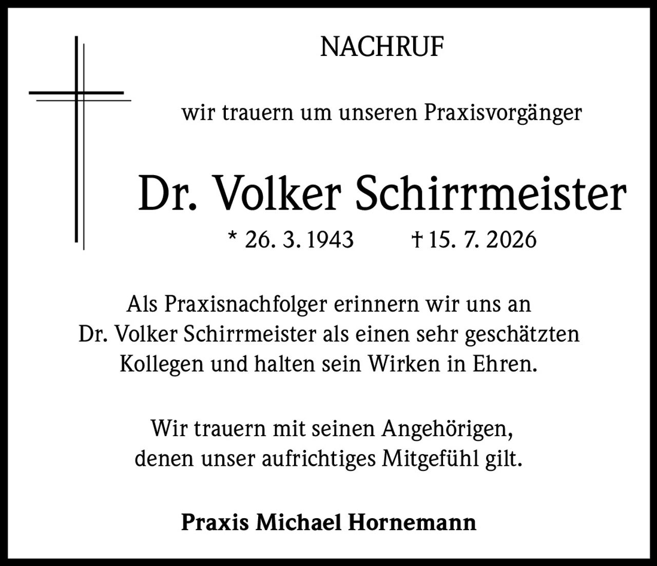 <p><strong>NACHRUF</strong></p><p>wir trauern um unseren Praxisvorgänger</p><p><strong>Dr. Volker Schirrmeister</strong> * 26. 3. 1943 † 15. 7. 2026</p><p>Als Praxisnachfolger erinnern wir uns an Dr. Volker Schirrmeister als einen sehr geschätzten Kollegen und halten sein Wirken in Ehren.</p><p>Wir trauern mit seinen Angehörigen, denen unser aufrichtiges Mitgefühl gilt.</p><p><strong>Praxis Michael Hornemann</strong></p>