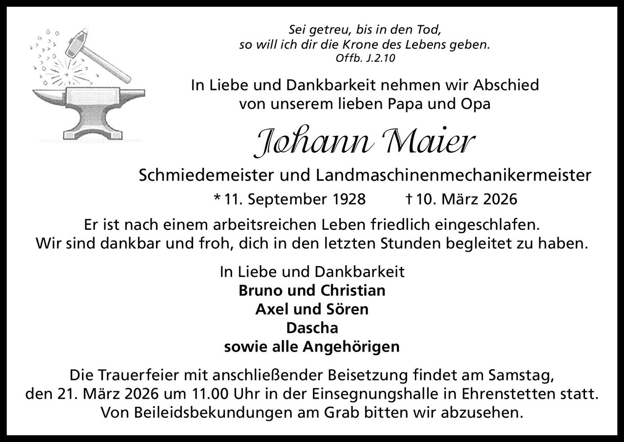 Sei getreu, bis in den Tod,
so will ich dir die Krone des Lebens geben.
Offb. J.2.10

In Liebe und Dankbarkeit nehmen wir Abschied
von unserem lieben Papa und Opa

Johann Maier
Schmiedemeister und Landmaschinenmechanikermeister
* 11. September 1928

† 10. März 2026

Er ist nach einem arbeitsreichen Leben friedlich eingeschlafen.
Wir sind dankbar und froh, dich in den letzten Stunden begleitet zu haben.
In Liebe und Dankbarkeit
Bruno und Christian
Axel und Sören
Dascha
sowie alle Angehörigen
Die Trauerfeier mit anschließender Beisetzung findet am Samstag,
den 21. März 2026 um 11.00 Uhr in der Einsegnungshalle in Ehrenstetten statt.
Von Beileidsbekundungen am Grab bitten wir abzusehen.