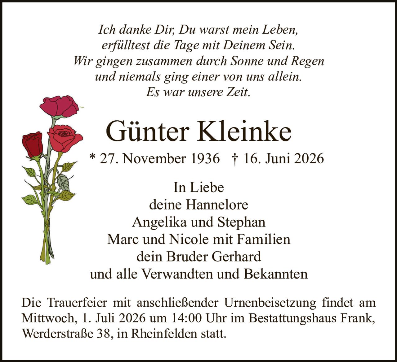 <p><i>Ich danke Dir, Du warst mein Leben,<br>erfülltest die Tage mit Deinem Sein.<br>Wir gingen zusammen durch Sonne und Regen<br>und niemals ging einer von uns allein.<br>Es war unsere Zeit.</i></p><p><strong>Günter Kleinke</strong><br>* 27. November 1936 † 16. Juni 2026</p><p>In Liebe<br>deine Hannelore<br>Angelika und Stephan<br>Marc und Nicole mit Familien<br>dein Bruder Gerhard<br>und alle Verwandten und Bekannten</p><p>Die Trauerfeier mit anschließender Urnenbeisetzung findet am Mittwoch, 1. Juli 2026 um 14:00 Uhr im Bestattungshaus Frank, Werderstraße 38, in Rheinfelden statt.</p>