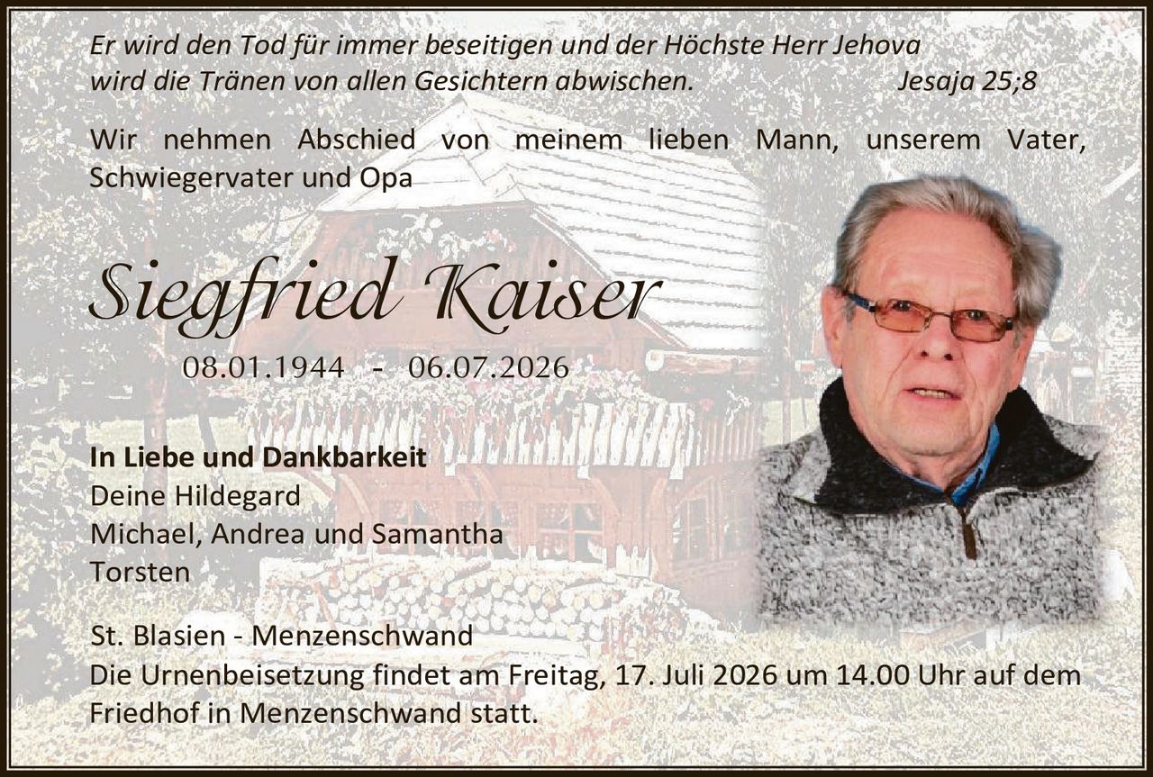 <p><i>Er wird den Tod für immer beseitigen und der Höchste Herr Jehova wird die Tränen von allen Gesichtern abwischen.</i> Jesaja 25;8</p>

<p>Wir nehmen Abschied von meinem lieben Mann, unserem Vater, Schwiegervater und Opa</p>

<p><strong>Siegfried Kaiser</strong><br/>
08.01.1944 - 06.07.2026</p>

<p><strong>In Liebe und Dankbarkeit</strong><br/>
Deine Hildegard<br/>
Michael, Andrea und Samantha<br/>
Torsten</p>

<p><strong>St. Blasien - Menzenschwand</strong><br/>
Die Urnenbeisetzung findet am Freitag, 17. Juli 2026 um 14.00 Uhr auf dem Friedhof in Menzenschwand statt.</p>