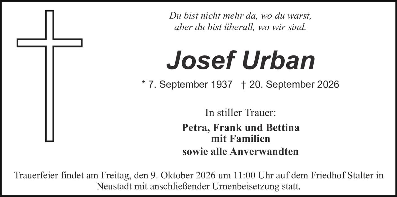 <p><i>Du bist nicht mehr da, wo du warst, aber du bist überall, wo wir sind.</i></p><p><strong>Josef Urban</strong></p><p>* 7. September 1937  † 20. September 2026</p><p>In stiller Trauer:<br>Petra, Frank und Bettina<br>mit Familien<br>sowie alle Anverwandten</p><p>Trauerfeier findet am Freitag, den 9. Oktober 2026 um 11:00 Uhr auf dem Friedhof Stalter in Neustadt mit anschließender Urnenbeisetzung statt.</p>