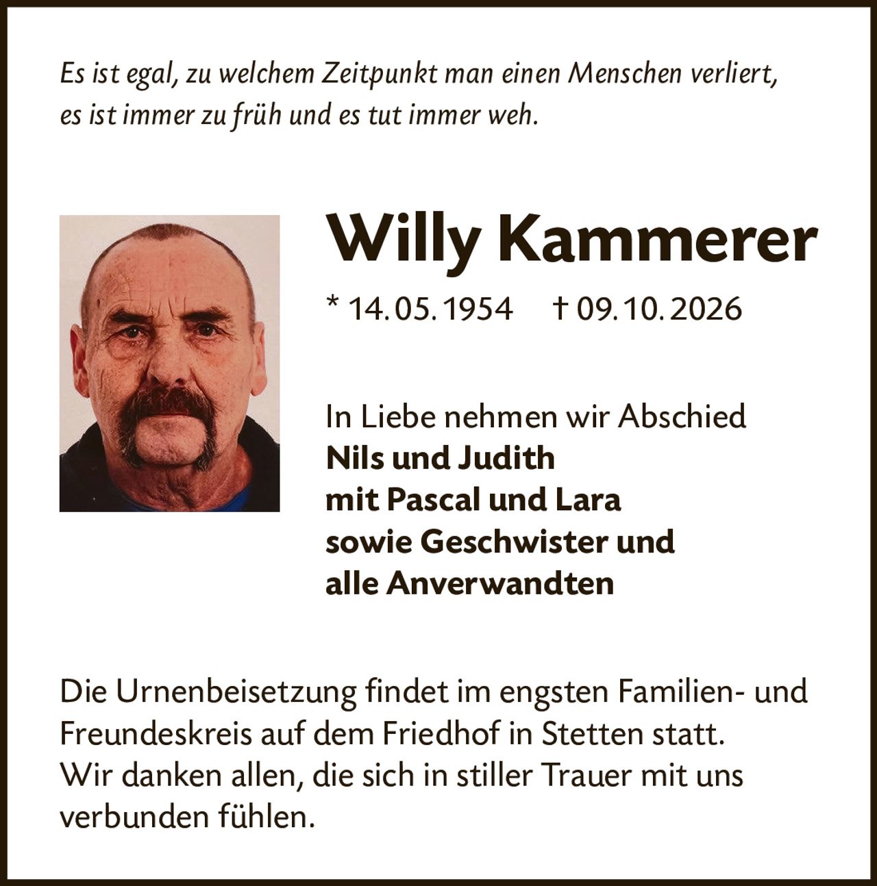 <p><i>Es ist egal, zu welchem Zeitpunkt man einen Menschen verliert, es ist immer zu früh und es tut immer weh.</i></p>

<p><strong>Willy Kammerer</strong><br/>
* 14.05.1954  † 09.10.2026</p>

<p>In Liebe nehmen wir Abschied<br/>
<strong>Nils und Judith</strong><br/>
<strong>mit Pascal und Lara</strong><br/>
<strong>sowie Geschwister und<br/>
alle Anverwandten</strong></p>

<p>Die Urnenbeisetzung findet im engsten Familien- und Freundeskreis auf dem Friedhof in Stetten statt. Wir danken allen, die sich in stiller Trauer mit uns verbunden fühlen.</p>