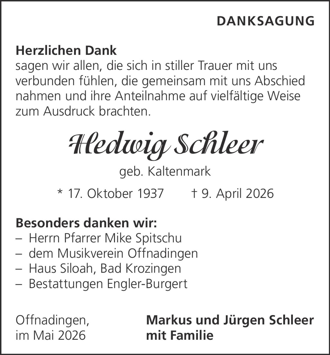 <p><strong>DANKSAGUNG</strong></p><p><strong>Herzlichen Dank</strong><br/>sagen wir allen, die sich in stiller Trauer mit uns verbunden fühlen, die gemeinsam mit uns Abschied nahmen und ihre Anteilnahme auf vielfältige Weise zum Ausdruck brachten.</p><p><i>Hedwig Schleer</i><br/>geb. Kaltenmark<br/>* 17. Oktober 1937 † 9. April 2026</p><p><strong>Besonders danken wir:</strong><br/>– Herrn Pfarrer Mike Spitschu<br/>– dem Musikverein Offnadingen<br/>– Haus Siloah, Bad Krozingen<br/>– Bestattungen Engler-Burgert</p><p>Offnadingen, <strong>Markus und Jürgen Schleer</strong><br/>im Mai 2026 mit Familie</p>
