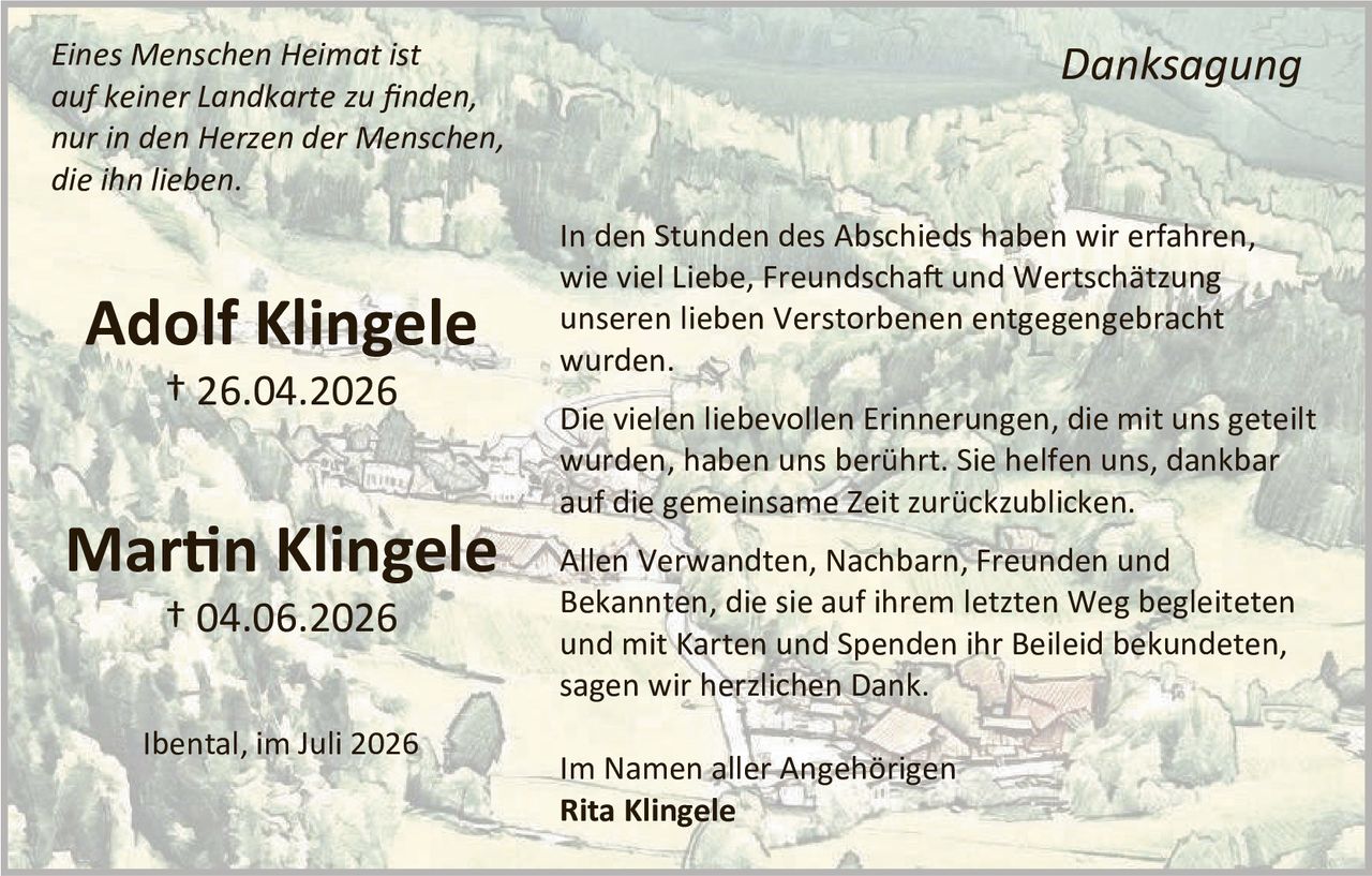<p><i>Eines Menschen Heimat ist auf keiner Landkarte zu finden, nur in den Herzen der Menschen, die ihn lieben.</i></p>

<p><strong>Adolf Klingele</strong><br>
† 26.04.2026</p>

<p><strong>Martin Klingele</strong><br>
† 04.06.2026</p>

<p>Ibental, im Juli 2026</p>

<p><strong>Danksagung</strong></p>

<p>In den Stunden des Abschieds haben wir erfahren, wie viel Liebe, Freundschaft und Wertschätzung unseren lieben Verstorbenen entgegengebracht wurden.</p>

<p>Die vielen liebevollen Erinnerungen, die mit uns geteilt wurden, haben uns berührt. Sie helfen uns, dankbar auf die gemeinsame Zeit zurückzublicken.</p>

<p>Allen Verwandten, Nachbarn, Freunden und Bekannten, die sie auf ihrem letzten Weg begleiteten und mit Karten und Spenden ihr Beileid bekundeten, sagen wir herzlichen Dank.</p>

<p>Im Namen aller Angehörigen<br>
<strong>Rita Klingele</strong></p>