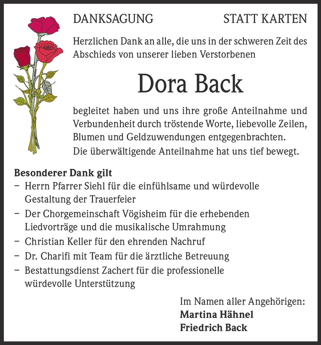 DANKSAGUNG

STATT KARTEN

Herzlichen Dank an alle, die uns in der schweren Zeit des
Abschieds von unserer lieben Verstorbenen

Dora Back
begleitet haben und uns ihre große Anteilnahme und
Verbundenheit durch tröstende Worte, liebevolle Zeilen,
Blumen und Geldzuwendungen entgegenbrachten.
Die überwältigende Anteilnahme hat uns tief bewegt.
Besonderer Dank gilt
– Herrn Pfarrer Siehl für die einfühlsame und würdevolle
Gestaltung der Trauerfeier
– Der Chorgemeinschaft Vögisheim für die erhebenden
Liedvorträge und die musikalische Umrahmung
– Christian Keller für den ehrenden Nachruf
– Dr. Charifi mit Team für die ärztliche Betreuung
– Bestattungsdienst Zachert für die professionelle
würdevolle Unterstützung
Im Namen aller Angehörigen:
Martina Hähnel
Friedrich Back