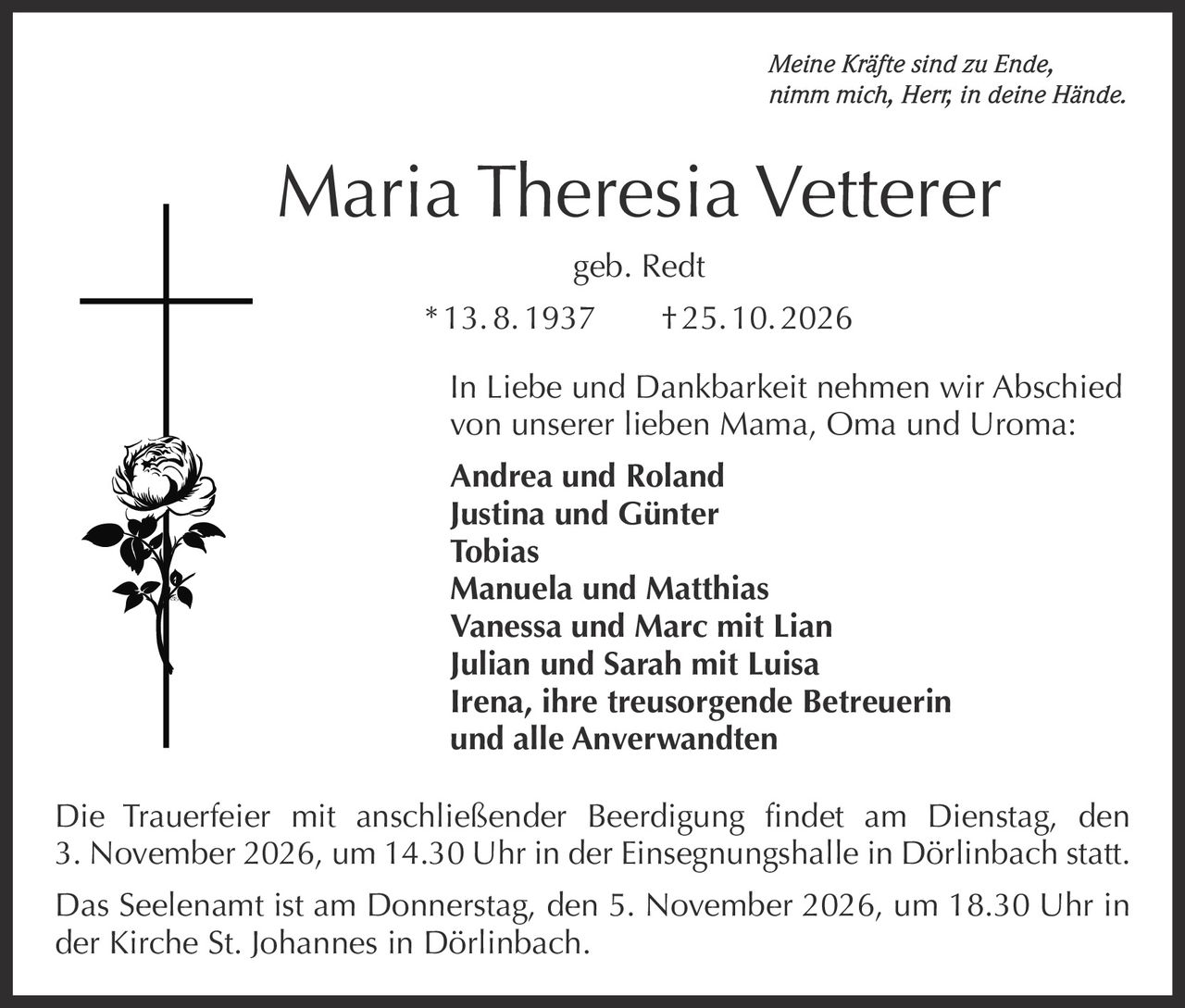 <p><i>Meine Kräfte sind zu Ende, nimm mich, Herr, in deine Hände.</i></p>

<p><strong>Maria Theresia Vetterer</strong><br>geb. Redt<br>* 13. 8. 1937 † 25. 10. 2026</p>

<p>In Liebe und Dankbarkeit nehmen wir Abschied von unserer lieben Mama, Oma und Uroma:</p>

<p><strong>Andrea und Roland<br>Justina und Günter<br>Tobias<br>Manuela und Matthias<br>Vanessa und Marc mit Lian<br>Julian und Sarah mit Luisa<br>Irena, ihre treusorgende Betreuerin<br>und alle Anverwandten</strong></p>

<p>Die Trauerfeier mit anschließender Beerdigung findet am Dienstag, den 3. November 2026, um 14.30 Uhr in der Einsegnungshalle in Dörlinbach statt.</p>

<p>Das Seelenamt ist am Donnerstag, den 5. November 2026, um 18.30 Uhr in der Kirche St. Johannes in Dörlinbach.</p>