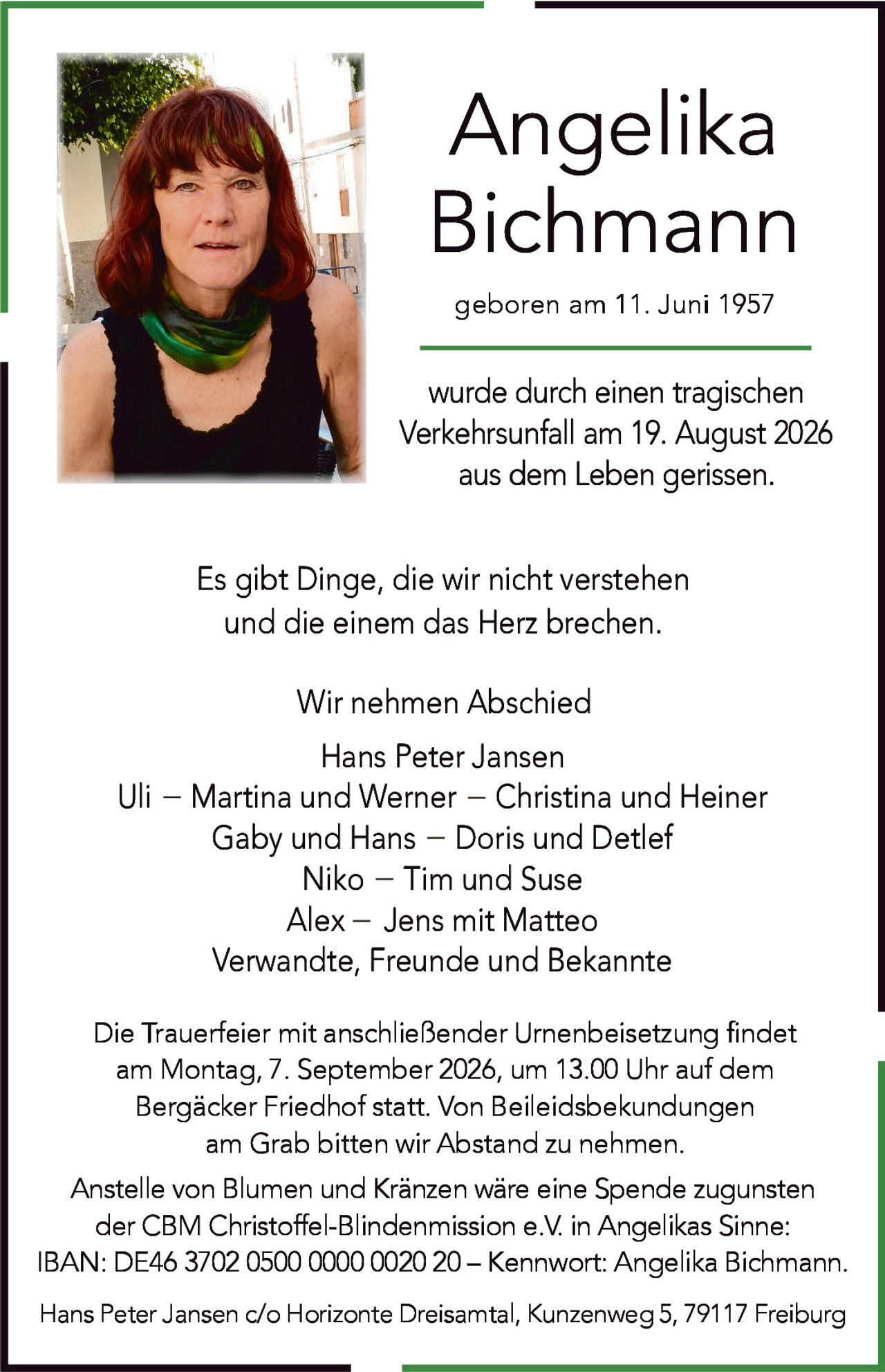 <p>Angelika Bichmann<br/>geboren am 11. Juni 1957</p><p>wurde durch einen tragischen Verkehrsunfall am 19. August 2026 aus dem Leben gerissen.</p><p>Es gibt Dinge, die wir nicht verstehen und die einem das Herz brechen.</p><p>Wir nehmen Abschied</p><p>Hans Peter Jansen<br/>Uli – Martina und Werner – Christina and Heiner<br/>Gaby und Hans – Doris und Detlef<br/>Niko – Tim und Suse<br/>Alex – Jens mit Matteo<br/>Verwandte, Freunde und Bekannte</p><p>Die Trauerfeier mit anschließender Urnenbeisetzung findet am Montag, 7. September 2026, um 13.00 Uhr auf dem Bergäcker Friedhof statt. Von Beileidsbekundungen am Grab bitten wir Abstand zu nehmen.</p><p>Anstelle von Blumen und Kränzen wäre eine Spende zugunsten der CBM Christoffel-Blindenmission e.V. in Angelikas Sinne: IBAN: DE46 3702 0500 0000 0020 20 – Kennwort: Angelika Bichmann.</p><p>Hans Peter Jansen c/o Horizonte Dreisamtal, Kunzenweg 5, 79117 Freiburg</p>