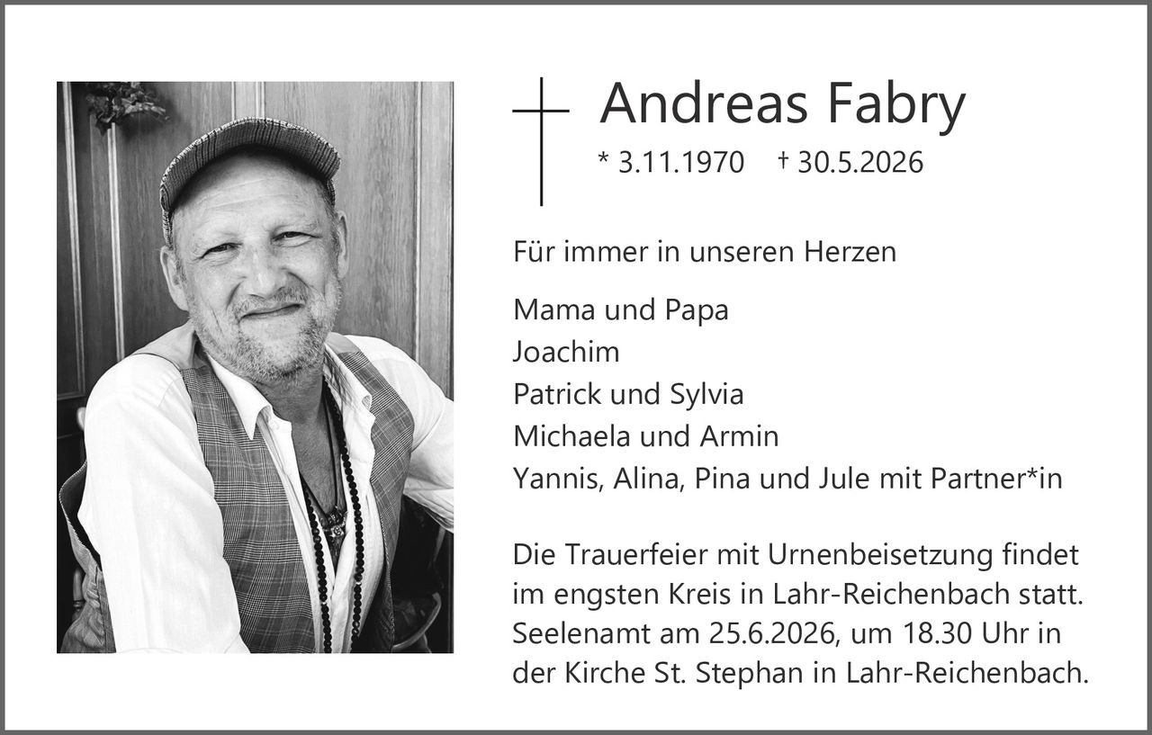<p><strong>Andreas Fabry</strong></p>
<p>* 3.11.1970 † 30.5.2026</p>
<p>Für immer in unseren Herzen</p>
<p>Mama und Papa<br>
Joachim<br>
Patrick und Sylvia<br>
Michaela und Armin<br>
Yannis, Alina, Pina und Jule mit Partner*in</p>
<p>Die Trauerfeier mit Urnenbeisetzung findet im engsten Kreis in Lahr-Reichenbach statt. Seelenamt am 25.6.2026, um 18.30 Uhr in der Kirche St. Stephan in Lahr-Reichenbach.</p>
