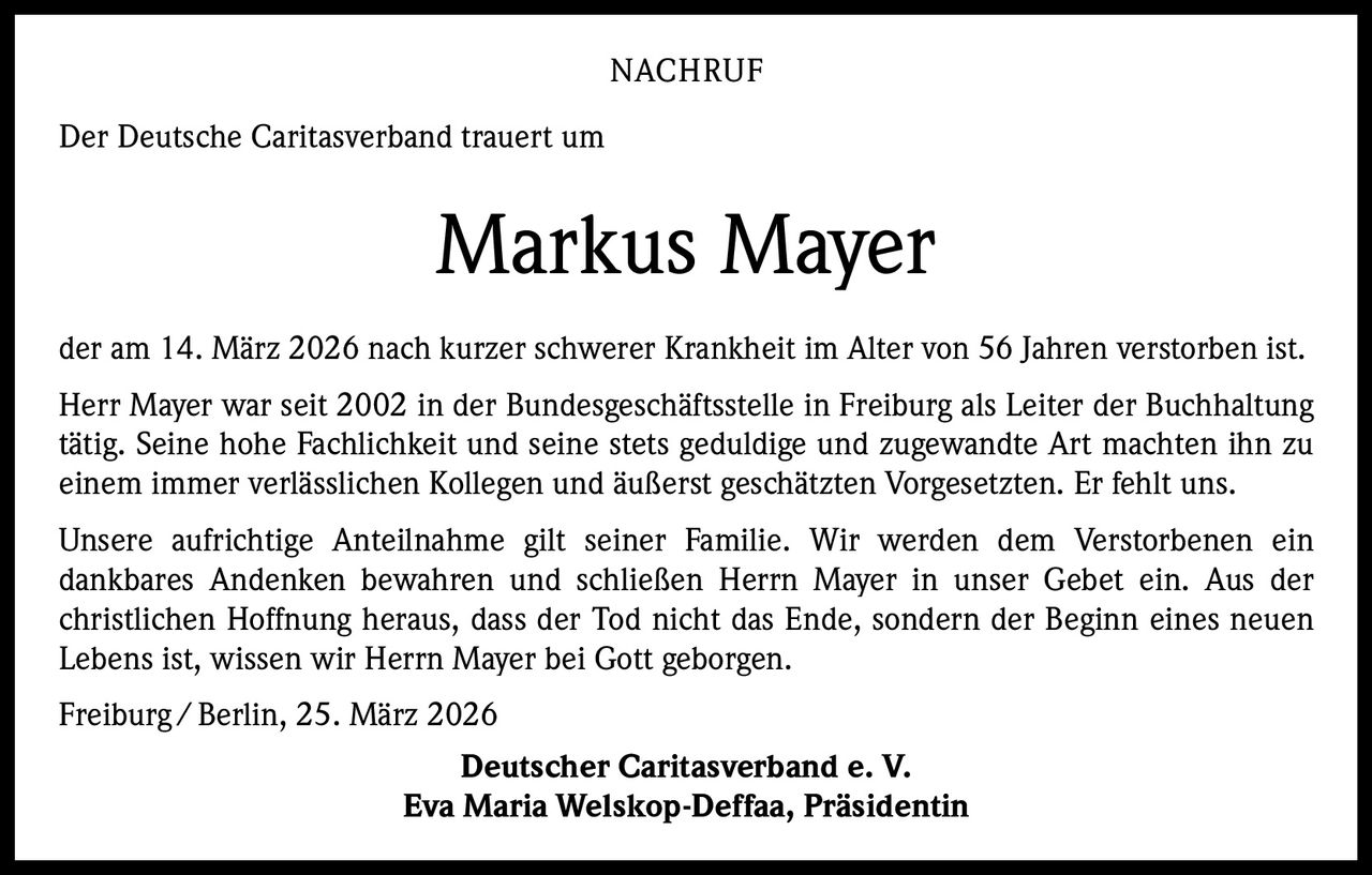 NACHRUF
Der Deutsche Caritasverband trauert um

Markus Mayer
der am 14. März 2026 nach kurzer schwerer Krankheit im Alter von 56 Jahren verstorben ist.
Herr Mayer war seit 2002 in der Bundesgeschäftsstelle in Freiburg als Leiter der Buchhaltung
tätig. Seine hohe Fachlichkeit und seine stets geduldige und zugewandte Art machten ihn zu
einem immer verlässlichen Kollegen und äußerst geschätzten Vorgesetzten. Er fehlt uns.
Unsere aufrichtige Anteilnahme gilt seiner Familie. Wir werden dem Verstorbenen ein
dankbares Andenken bewahren und schließen Herrn Mayer in unser Gebet ein. Aus der
christlichen Hoffnung heraus, dass der Tod nicht das Ende, sondern der Beginn eines neuen
Lebens ist, wissen wir Herrn Mayer bei Gott geborgen.
Freiburg / Berlin, 25. März 2026
Deutscher Caritasverband e. V.
Eva Maria Welskop-Deffaa, Präsidentin