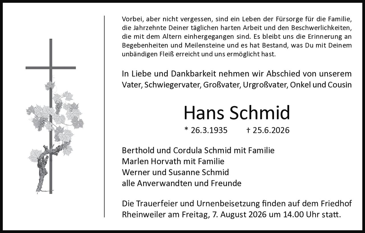 <p>Vorbei, aber nicht vergessen, sind ein Leben der Fürsorge für die Familie, die Jahrzehnte Deiner täglichen harten Arbeit und den Beschwerlichkeiten, die mit dem Altern einhergegangen sind. Es bleibt uns die Erinnerung an Begebenheiten und Meilensteine und es hat Bestand, was Du mit Deinem unbändigen Fleiß erreicht und uns ermöglicht hast.</p>

<p>In Liebe und Dankbarkeit nehmen wir Abschied von unserem Vater, Schwiegervater, Großvater, Urgroßvater, Onkel und Cousin</p>

<p><strong>Hans Schmid</strong><br>* 26.3.1935     † 25.6.2026</p>

<p>Berthold und Cordula Schmid mit Familie<br>Marlen Horvath mit Familie<br>Werner und Susanne Schmid<br>alle Anverwandten und Freunde</p>

<p>Die Trauerfeier und Urnenbeisetzung finden auf dem Friedhof Rheinweiler am Freitag, 7. August 2026 um 14.00 Uhr statt.</p>