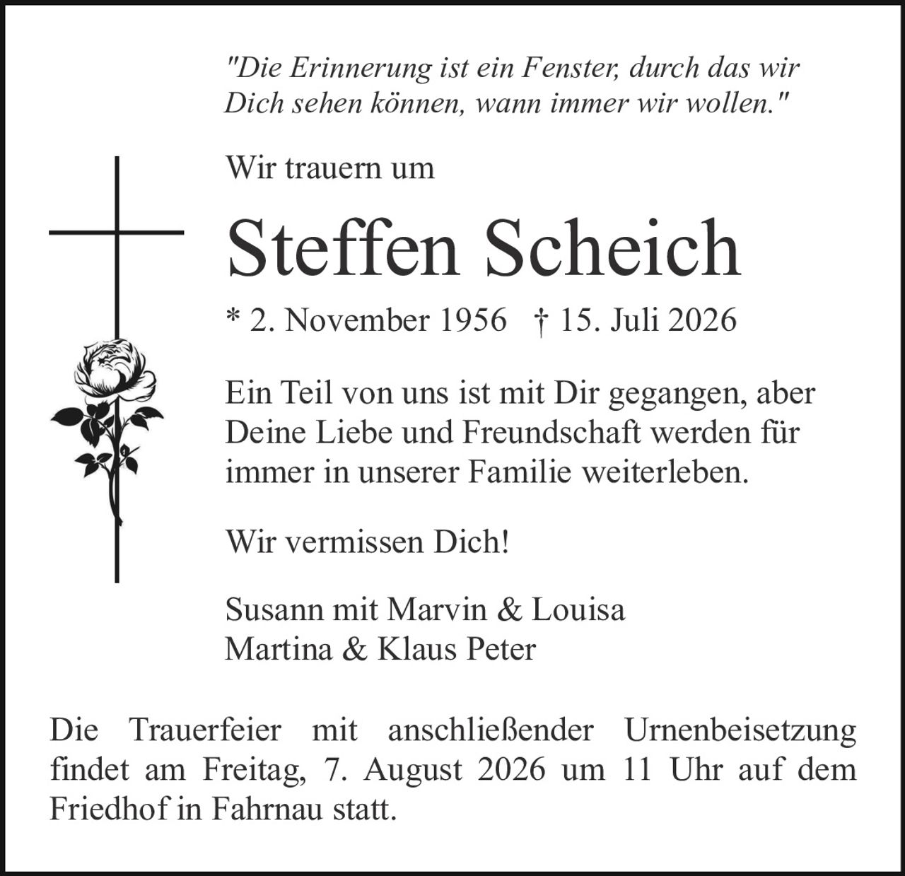 <p><i>"Die Erinnerung ist ein Fenster, durch das wir Dich sehen können, wann immer wir wollen."</i></p>

<p>Wir trauern um</p>

<p><strong>Steffen Scheich</strong></p>

<p>* 2. November 1956 † 15. Juli 2026</p>

<p>Ein Teil von uns ist mit Dir gegangen, aber Deine Liebe und Freundschaft werden für immer in unserer Familie weiterleben.</p>

<p>Wir vermissen Dich!</p>

<p>Susann mit Marvin & Louisa<br>
Martina & Klaus Peter</p>

<p>Die Trauerfeier mit anschließender Urnenbeisetzung findet am Freitag, 7. August 2026 um 11 Uhr auf dem Friedhof in Fahrnau statt.</p>