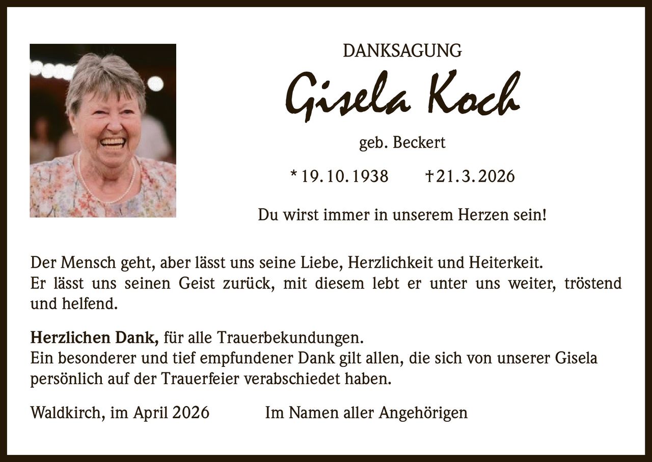 DANKSAGUNG

Gisela Koch
geb. Beckert

* 19. 10. 1938   † 21. 3. 2026
Du wirst immer in unserem Herzen sein!
Der Mensch geht, aber lässt uns seine Liebe, Herzlichkeit und Heiterkeit.
Er lässt uns seinen Geist zurück, mit diesem lebt er unter uns weiter, tröstend
und helfend.
Herzlichen Dank, für alle Trauerbekundungen.
Ein besonderer und tief empfundener Dank gilt allen, die sich von unserer Gisela
persönlich auf der Trauerfeier verabschiedet haben.
Waldkirch, im April 2026

Im Namen aller Angehörigen