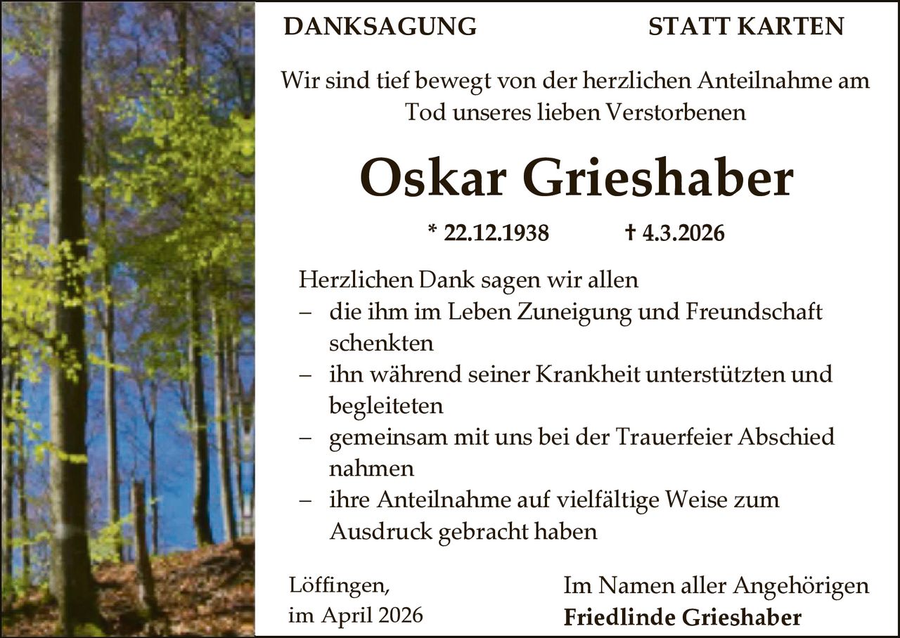 DANKSAGUNG

STATT KARTEN

Wir sind tief bewegt von der herzlichen Anteilnahme am
Tod unseres lieben Verstorbenen

Oskar Grieshaber
* 22.12.1938

† 4.3.2026

Herzlichen Dank sagen wir allen
 die ihm im Leben Zuneigung und Freundschaft
schenkten
 ihn während seiner Krankheit unterstützten und
begleiteten
 gemeinsam mit uns bei der Trauerfeier Abschied
nahmen
 ihre Anteilnahme auf vielfältige Weise zum
Ausdruck gebracht haben
Löffingen,
im April 2026

Im Namen aller Angehörigen
Friedlinde Grieshaber