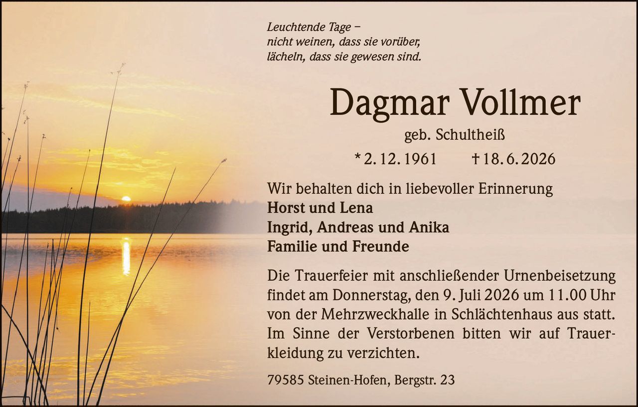 <p><i>Leuchtende Tage – <br/>nicht weinen, dass sie vorüber, <br/>lächeln, dass sie gewesen sind.</i></p>

<p><strong>Dagmar Vollmer</strong><br/>geb. Schultheiß<br/>* 2. 12. 1961 † 18. 6. 2026</p>

<p>Wir behalten dich in liebevoller Erinnerung<br/><strong>Horst und Lena</strong><br/><strong>Ingrid, Andreas und Anika</strong><br/><strong>Familie und Freunde</strong></p>

<p>Die Trauerfeier mit anschließender Urnenbeisetzung findet am Donnerstag, den 9. Juli 2026 um 11.00 Uhr von der Mehrzweckhalle in Schlächtenhaus aus statt. Im Sinne der Verstorbenen bitten wir auf Trauerkleidung zu verzichten.</p>

<p>79585 Steinen-Hofen, Bergstr. 23</p>