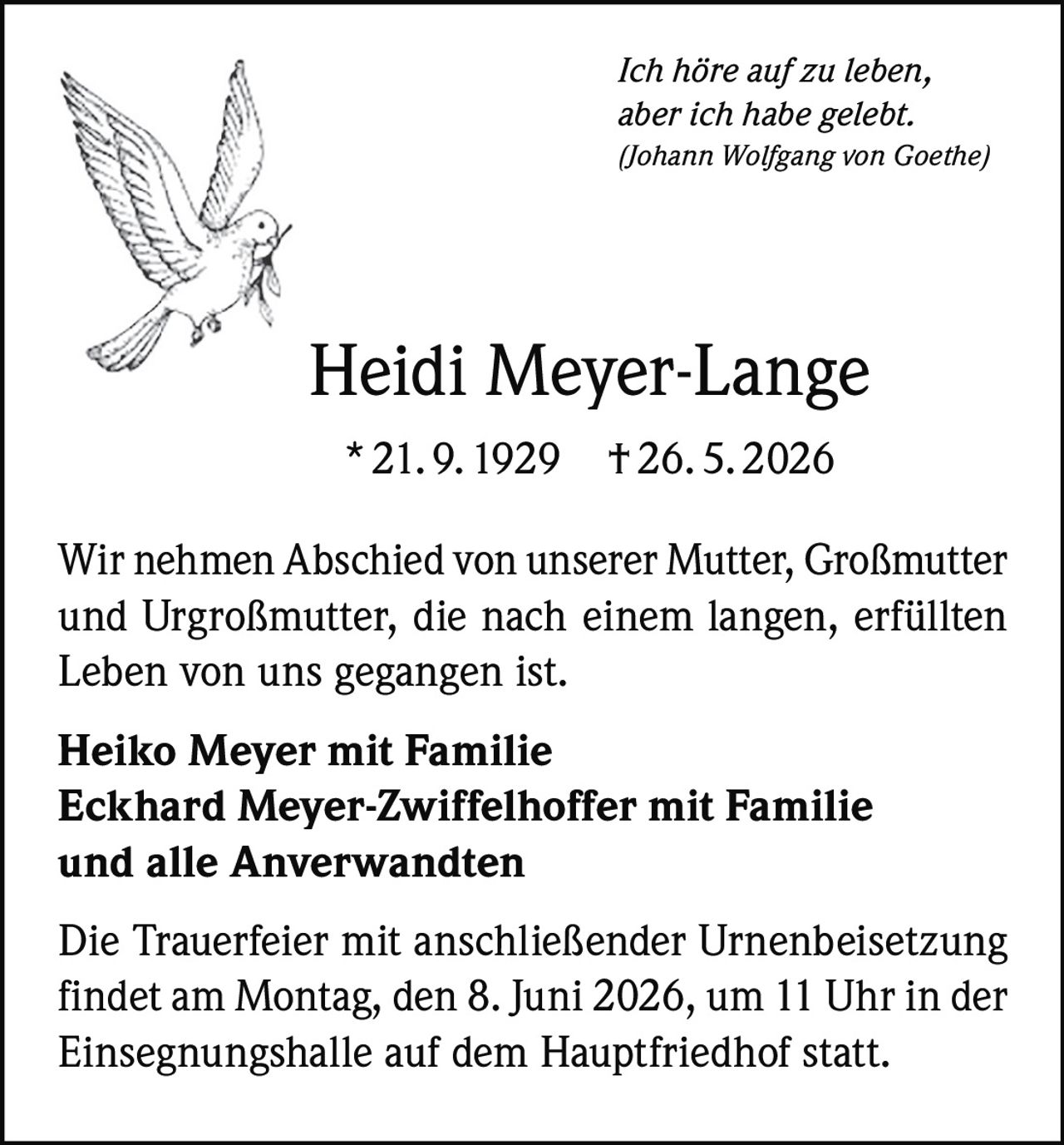 <p><i>Ich höre auf zu leben, aber ich habe gelebt.</i><br>
<i>(Johann Wolfgang von Goethe)</i></p>

<p><strong>Heidi Meyer-Lange</strong><br>
* 21. 9. 1929  † 26. 5. 2026</p>

<p>Wir nehmen Abschied von unserer Mutter, Großmutter und Urgroßmutter, die nach einem langen, erfüllten Leben von uns gegangen ist.</p>

<p><strong>Heiko Meyer mit Familie<br>
Eckhard Meyer-Zwiffelhoffer mit Familie<br>
und alle Anverwandten</strong></p>

<p>Die Trauerfeier mit anschließender Urnenbeisetzung findet am Montag, den 8. Juni 2026, um 11 Uhr in der Einsegnungshalle auf dem Hauptfriedhof statt.</p>