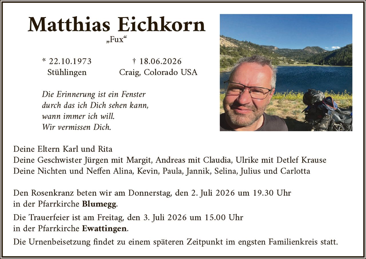 <p><strong>Matthias Eichkorn</strong></p>
<p>„Fux"</p>
<p>* 22.10.1973 Stühlingen<br>† 18.06.2026 Craig, Colorado USA</p>
<p><i>Die Erinnerung ist ein Fenster<br>durch das ich Dich sehen kann,<br>wann immer ich will.<br>Wir vermissen Dich.</i></p>
<p>Deine Eltern Karl und Rita<br>
Deine Geschwister Jürgen mit Margit, Andreas mit Claudia, Ulrike mit Detlef Krause<br>
Deine Nichten und Neffen Alina, Kevin, Paula, Jannik, Selina, Julius und Carlotta</p>
<p>Den Rosenkranz beten wir am Donnerstag, den 2. Juli 2026 um 19.30 Uhr<br>
in der Pfarrkirche <strong>Blumegg</strong>.</p>
<p>Die Trauerfeier ist am Freitag, den 3. Juli 2026 um 15.00 Uhr<br>
in der Pfarrkirche <strong>Ewattingen</strong>.</p>
<p>Die Urnenbeisetzung findet zu einem späteren Zeitpunkt im engsten Familienkreis statt.</p>