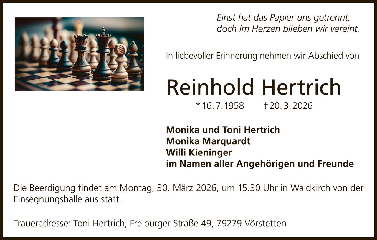 Einst hat das Papier uns getrennt,
doch im Herzen blieben wir vereint.
In liebevoller Erinnerung nehmen wir Abschied von

Reinhold Hertrich
* 16. 7. 1958   † 20. 3. 2026
Monika und Toni Hertrich
Monika Marquardt
Willi Kieninger
im Namen aller Angehörigen und Freunde
Die Beerdigung findet am Montag, 30. März 2026, um 15.30 Uhr in Waldkirch von der
Einsegnungshalle aus statt.
Traueradresse: Toni Hertrich, Freiburger Straße 49, 79279 Vörstetten