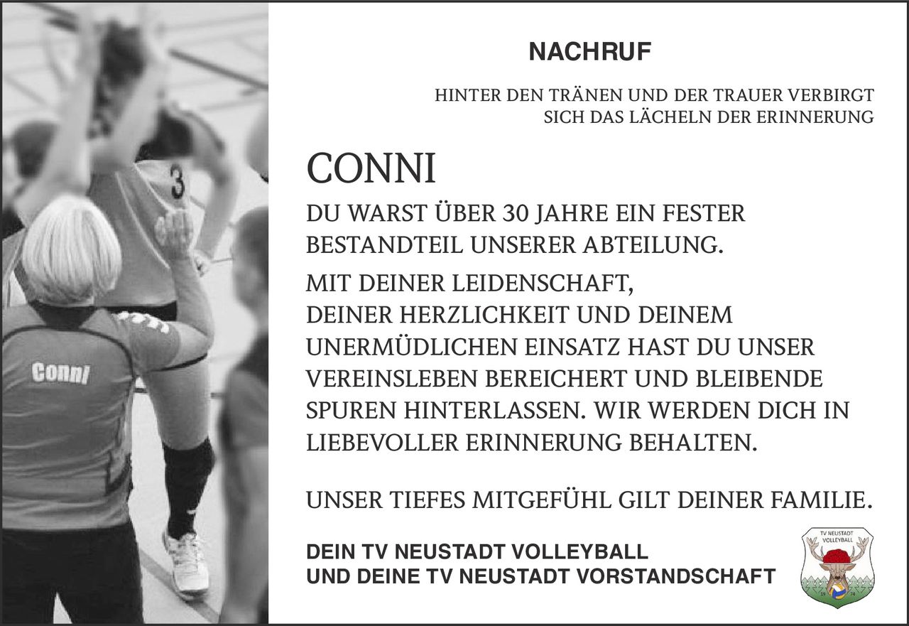 NACHRUF
HINTER DEN TRÄNEN UND DER TRAUER VERBIRGT
SICH DAS LÄCHELN DER ERINNERUNG

CONNI
DU WARST ÜBER 30 JAHRE EIN FESTER
BESTANDTEIL UNSERER ABTEILUNG.
MIT DEINER LEIDENSCHAFT,
DEINER HERZLICHKEIT UND DEINEM
UNERMÜDLICHEN EINSATZ HAST DU UNSER
VEREINSLEBEN BEREICHERT UND BLEIBENDE
SPUREN HINTERLASSEN. WIR WERDEN DICH IN
LIEBEVOLLER ERINNERUNG BEHALTEN.
UNSER TIEFES MITGEFÜHL GILT DEINER FAMILIE.
DEIN TV NEUSTADT VOLLEYBALL
UND DEINE TV NEUSTADT VORSTANDSCHAFT