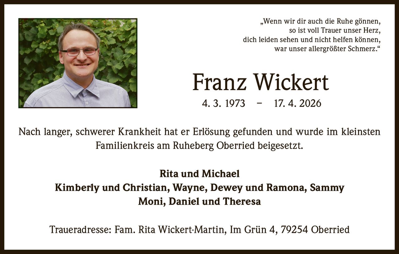 <p>„Wenn wir dir auch die Ruhe gönnen, <br>so ist voll Trauer unser Herz, <br>dich leiden sehen und nicht helfen können, <br>war unser allergrößter Schmerz.“</p><p><strong>Franz Wickert</strong><br>4. 3. 1973 – 17. 4. 2026</p><p>Nach langer, schwerer Krankheit hat er Erlösung gefunden und wurde im kleinsten <br>Familienkreis am Ruheberg Oberried beigesetzt.</p><p>Rita und Michael <br>Kimberly und Christian, Wayne, Dewey und Ramona, Sammy <br>Moni, Daniel und Theresa</p><p>Traueradresse: Fam. Rita Wickert-Martin, Im Grün 4, 79254 Oberried</p>