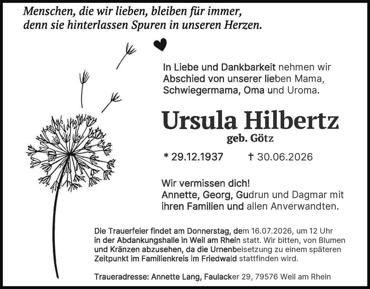 <p><i>Menschen, die wir lieben, bleiben für immer, denn sie hinterlassen Spuren in unseren Herzen.</i></p><p>In Liebe und Dankbarkeit nehmen wir Abschied von unserer lieben Mama, Schwiegermama, Oma und Uroma.</p><p><strong>Ursula Hilbertz</strong><br>geb. Götz</p><p>* 29.12.1937 † 30.06.2026</p><p>Wir vermissen dich!<br>Annette, Georg, Gudrun und Dagmar mit ihren Familien und allen Anverwandten.</p><p>Die Trauerfeier findet am Donnerstag, dem 16.07.2026, um 12 Uhr in der Abdankungshalle in Weil am Rhein statt. Wir bitten, von Blumen und Kränzen abzusehen, da die Urnenbeisetzung zu einem späteren Zeitpunkt im Familienkreis im Friedwald stattfinden wird.</p><p>Traueradresse: Annette Lang, Faulacker 29, 79576 Weil am Rhein</p>
