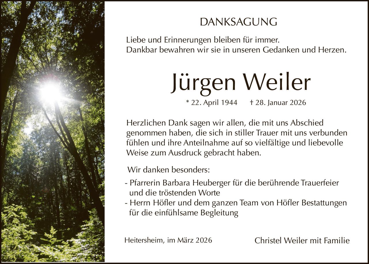 DANKSAGUNG
Liebe und Erinnerungen bleiben für immer.
Dankbar bewahren wir sie in unseren Gedanken und Herzen.

Jürgen Weiler
* 22. April 1944

† 28. Januar 2026

Herzlichen Dank sagen wir allen, die mit uns Abschied
genommen haben, die sich in stiller Trauer mit uns verbunden
fühlen und ihre Anteilnahme auf so vielfältige und liebevolle
Weise zum Ausdruck gebracht haben.
Wir danken besonders:
- Pfarrerin Barbara Heuberger für die berührende Trauerfeier
und die tröstenden Worte
- Herrn Höfler und dem ganzen Team von Höfler Bestattungen
für die einfühlsame Begleitung
Heitersheim, im März 2026

Christel Weiler mit Familie