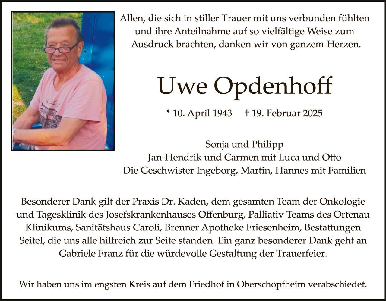 <p>Allen, die sich in stiller Trauer mit uns verbunden fühlten und ihre Anteilnahme auf so vielfältige Weise zum Ausdruck brachten, danken wir von ganzem Herzen.</p>

<p><strong>Uwe Opdenhoff</strong></p>

<p>* 10. April 1943  † 19. Februar 2025</p>

<p>Sonja und Philipp<br>Jan-Hendrik und Carmen mit Luca und Otto<br>Die Geschwister Ingeborg, Martin, Hannes mit Familien</p>

<p>Besonderer Dank gilt der Praxis Dr. Kaden, dem gesamten Team der Onkologie und Tagesklinik des Josefskrankenhauses Offenburg, Palliativ Teams des Ortenau Klinikums, Sanitätshaus Caroli, Brenner Apotheke Friesenheim, Bestattungen Seitel, die uns alle hilfreich zur Seite standen. Ein ganz besonderer Dank geht an Gabriele Franz für die würdevolle Gestaltung der Trauerfeier.</p>

<p>Wir haben uns im engsten Kreis auf dem Friedhof in Oberschopfheim verabschiedet.</p>
