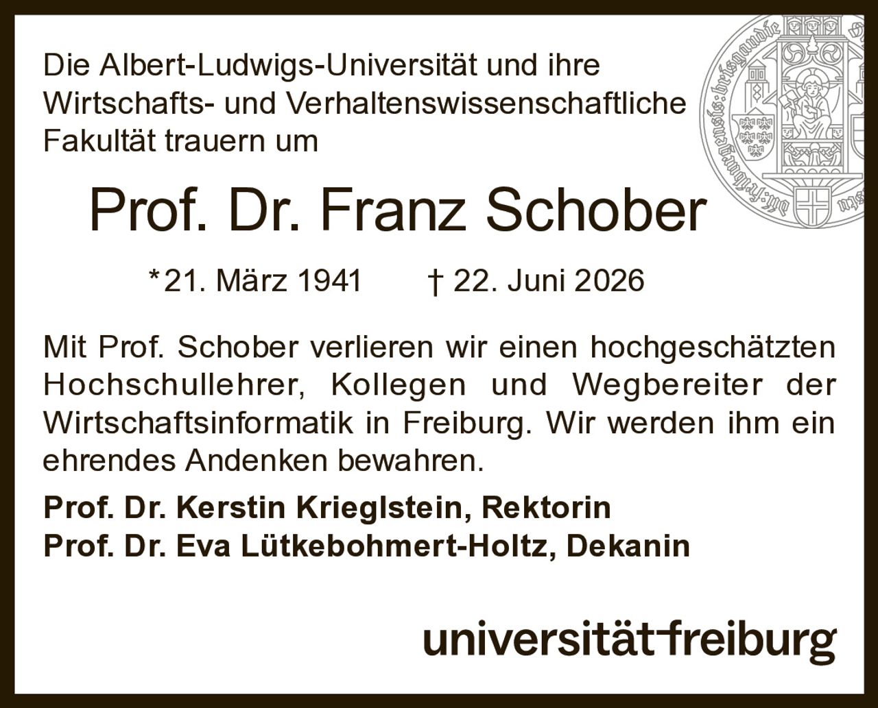 <p>Die Albert-Ludwigs-Universität und ihre Wirtschafts- und Verhaltenswissenschaftliche Fakultät trauern um</p>

<p><strong>Prof. Dr. Franz Schober</strong></p>

<p>*21. März 1941 † 22. Juni 2026</p>

<p>Mit Prof. Schober verlieren wir einen hochgeschätzten Hochschullehrer, Kollegen und Wegbereiter der Wirtschaftsinformatik in Freiburg. Wir werden ihm ein ehrendes Andenken bewahren.</p>

<p><strong>Prof. Dr. Kerstin Krieglstein, Rektorin</strong></p>

<p><strong>Prof. Dr. Eva Lütkebohmert-Holtz, Dekanin</strong></p>

<p>universität-freiburg</p>
