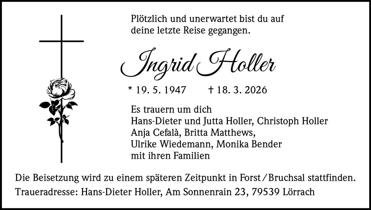 Plötzlich und unerwartet bist du auf
deine letzte Reise gegangen.

Ingrid Holler
* 19. 5. 1947   † 18. 3. 2026

Es trauern um dich
Hans-Dieter und Jutta Holler, Christoph Holler
Anja Cefalà, Britta Matthews,
Ulrike Wiedemann, Monika Bender
mit ihren Familien
Die Beisetzung wird zu einem späteren Zeitpunkt in Forst / Bruchsal stattfinden.
Traueradresse: Hans-Dieter Holler, Am Sonnenrain 23, 79539 Lörrach