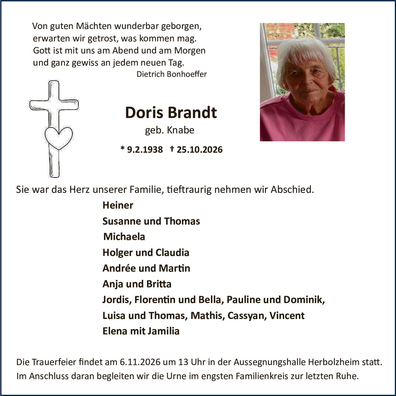 <p>Von guten Mächten wunderbar geborgen,<br>erwarten wir getrost, was kommen mag.<br>Gott ist mit uns am Abend und am Morgen<br>und ganz gewiss an jedem neuen Tag.<br><i>Dietrich Bonhoeffer</i></p>

<p><strong>Doris Brandt</strong><br>geb. Knabe<br>* 9.2.1938  † 25.10.2026</p>

<p>Sie war das Herz unserer Familie, tieftraurig nehmen wir Abschied.</p>

<p><strong>Heiner<br>Susanne und Thomas<br>Michaela<br>Holger und Claudia<br>Andrée und Martin<br>Anja und Britta<br>Jordis, Florentin und Bella, Pauline und Dominik, Luisa und Thomas, Mathis, Cassyan, Vincent<br>Elena mit Jamilia</strong></p>

<p>Die Trauerfeier findet am 6.11.2026 um 13 Uhr in der Aussegnungshalle Herbolzheim statt. Im Anschluss daran begleiten wir die Urne im engsten Familienkreis zur letzten Ruhe.</p>