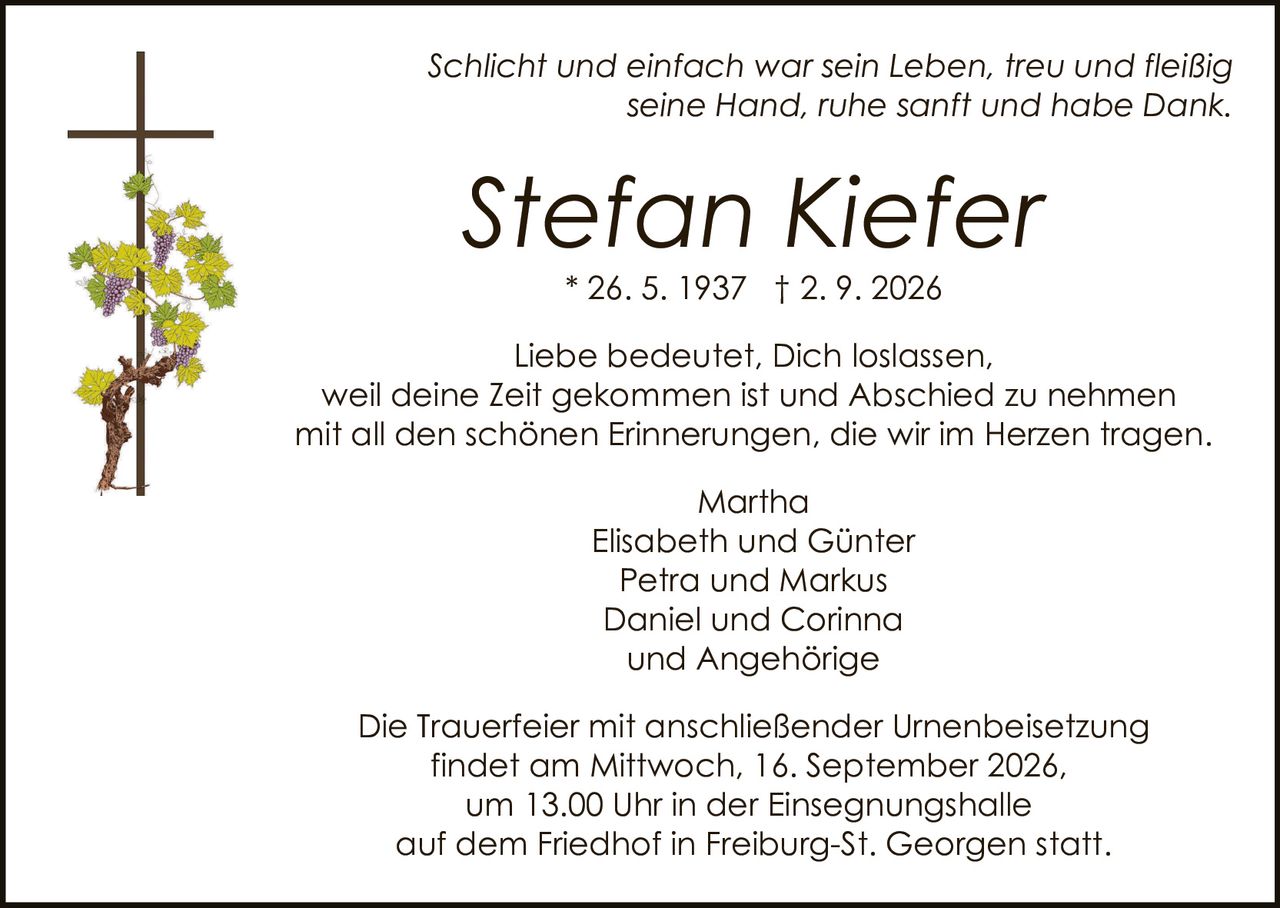 <p><i>Schlicht und einfach war sein Leben, treu und fleißig seine Hand, ruhe sanft und habe Dank.</i></p>
<p>Liebe bedeutet, Dich loslassen, weil deine Zeit gekommen ist und Abschied zu nehmen mit all den schönen Erinnerungen, die wir im Herzen tragen.</p>
<p><strong>Stefan Kiefer</strong> * 26. 5. 1937 † 2. 9. 2026</p>
<p>Martha<br>Elisabeth und Günter<br>Petra und Markus<br>Daniel und Corinna<br>und Angehörige</p>
<p>Die Trauerfeier mit anschließender Urnenbeisetzung findet am Mittwoch, 16. September 2026, um 13.00 Uhr in der Einsegnungshalle auf dem Friedhof in Freiburg-St. Georgen statt.</p>