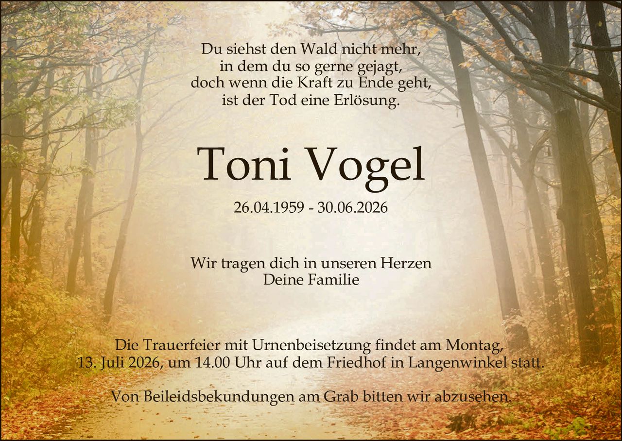 <p>Du siehst den Wald nicht mehr,<br>in dem du so gerne gejagt,<br>doch wenn die Kraft zu Ende geht,<br>ist der Tod eine Erlösung.</p>

<p><strong>Toni Vogel</strong><br>26.04.1959 – 30.06.2026</p>

<p>Wir tragen dich in unseren Herzen<br>Deine Familie</p>

<p>Die Trauerfeier mit Urnenbeisetzung findet am Montag,<br>13. Juli 2026, um 14.00 Uhr auf dem Friedhof in Langenwinkel statt.</p>

<p>Von Beileiddsbekundungen am Grab bitten wir abzusehen.</p>