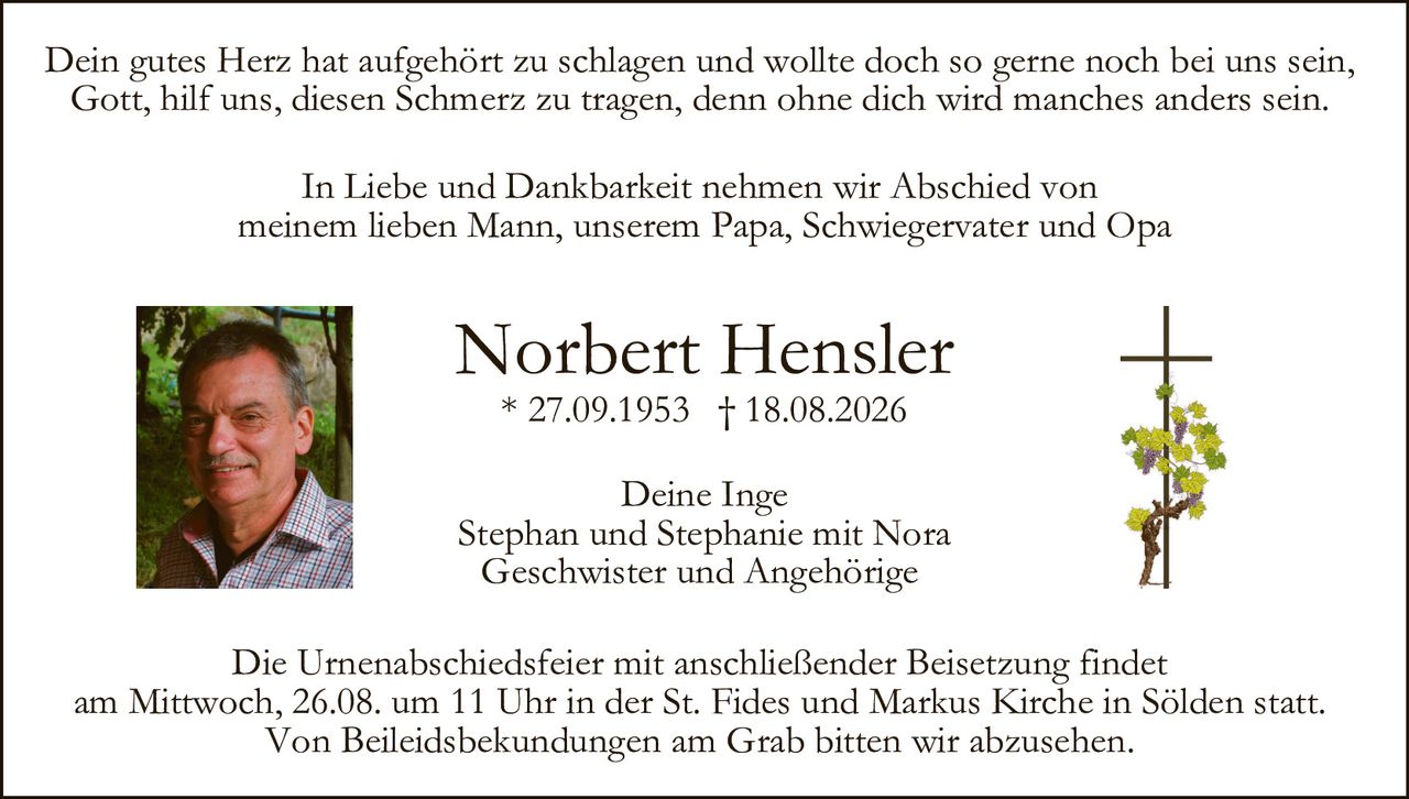 <p>In Liebe und Dankbarkeit nehmen wir Abschied von meinem lieben Mann, unserem Papa, Schwiegervater und Opa</p>

<p><strong>Norbert Hensler</strong><br>
* 27.09.1953 † 18.08.2026</p>

<p>Dein gutes Herz hat aufgehört zu schlagen und wollte doch so gerne noch bei uns sein,<br>
Gott, hilf uns, diesen Schmerz zu tragen, denn ohne dich wird manches anders sein.</p>

<p>Deine Inge<br>
Stephan und Stephanie mit Nora<br>
Geschwister und Angehörige</p>

<p>Die Urnenabschiedsfeier mit anschließender Beisetzung findet am Mittwoch, 26.08. um 11 Uhr in der St. Fides und Markus Kirche in Sölden statt.<br>
Von Beileidsbekundungen am Grab bitten wir abzusehen.</p>