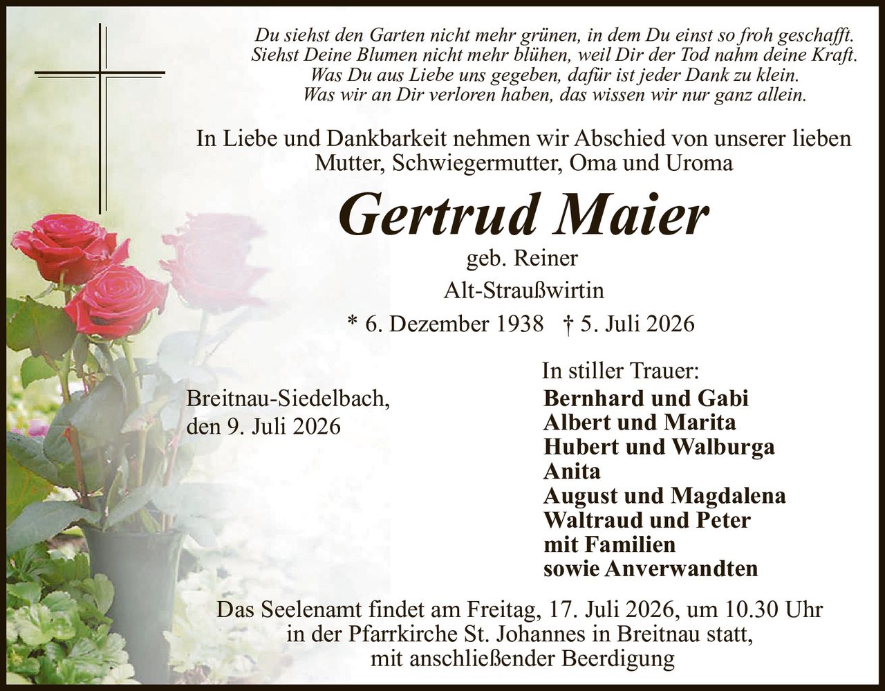 <p><strong>In Liebe und Dankbarkeit nehmen wir Abschied von unserer lieben Mutter, Schwiegermutter, Oma und Uroma</strong></p>

<p><i>Du siehst den Garten nicht mehr grünen, in dem Du einst so froh geschafft. Siehst Deine Blumen nicht mehr blühen, weil Dir der Tod nahm deine Kraft.<br>Was Du aus Liebe uns gegeben, dafür ist jeder Dank zu klein. Was wir an Dir verloren haben, das wissen wir nur ganz allein.</i></p>

<p><strong>Gertrud Maier</strong><br>geb. Reiner<br>Alt-Straußwirtin</p>

<p>* 6. Dezember 1938 † 5. Juli 2026</p>

<p><strong>In stiller Trauer:</strong><br>Bernhard und Gabi<br>Albert und Marita<br>Hubert und Walburga<br>Anita<br>August und Magdalena<br>Waltraud und Peter<br>mit Familien<br>sowie Anverwandten</p>

<p>Breitnau-Siedelbach,<br>den 9. Juli 2026</p>

<p>Das Seelenamt findet am Freitag, 17. Juli 2026, um 10.30 Uhr in der Pfarrkirche St. Johannes in Breitnau statt, mit anschließender Beerdigung</p>